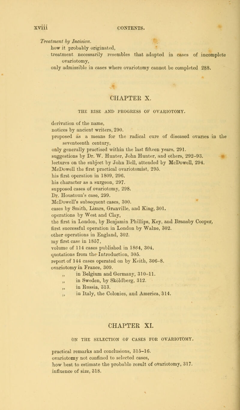 Treatment by Incision. how it probably originated, treatment necessarily resembles that adopted in cases of incomplete ovariotomy, only admissible in cases where ovariotomy cannot be completed 288. CHAPTER X. THE RISE AND PROGRESS OF OVARIOTOMY. derivation of the name, notices by ancient writers, 290. proposed as a means for the radical cure of diseased ovaries in the seventeenth century, only generally practised within the last fifteen years, 291. suggestions by Dr. W. Hunter, John Hunter, and others, 292-93. lectures on the subject by John Bell, attended by McDowell, 294. McDowell the first practical ovariotomist, 295. his first operation in 1809, 296. his character as a surgeon, 297. supposed cases of ovariotomy, 298; Dr. Houstoun's case, 299. McDowell's subsequent cases, 300. cases by Smith, Lizars, Granville, and King, 301. operations by West and Clay, the first in London, by Benjamin Phillips, Key, and Bransby Cooper, first successful operation in London by Walne, 302. other operations in England, 302. my first case in 1857, volume of 114 cases published in 1864, 304. quotations from the Introduction, 305. report of 144 cases operated on by Keith, 306-8. ovariotomy in France, 309. „ in Belgium and Germany, 310-11. „ in Sweden, by Skoldberg, 312. „ in Russia, 313. ,, in Italy, the Colonies, and America, 314. CHAPTER XI. ON THE SELECTION OF CASES FOR OVARIOTOMY. practical remarks and conclusions, 315-16. ovariotomy not confined to selected cases, how best to estimate the probable result of ovariotomy, 317. influence of size, 318.