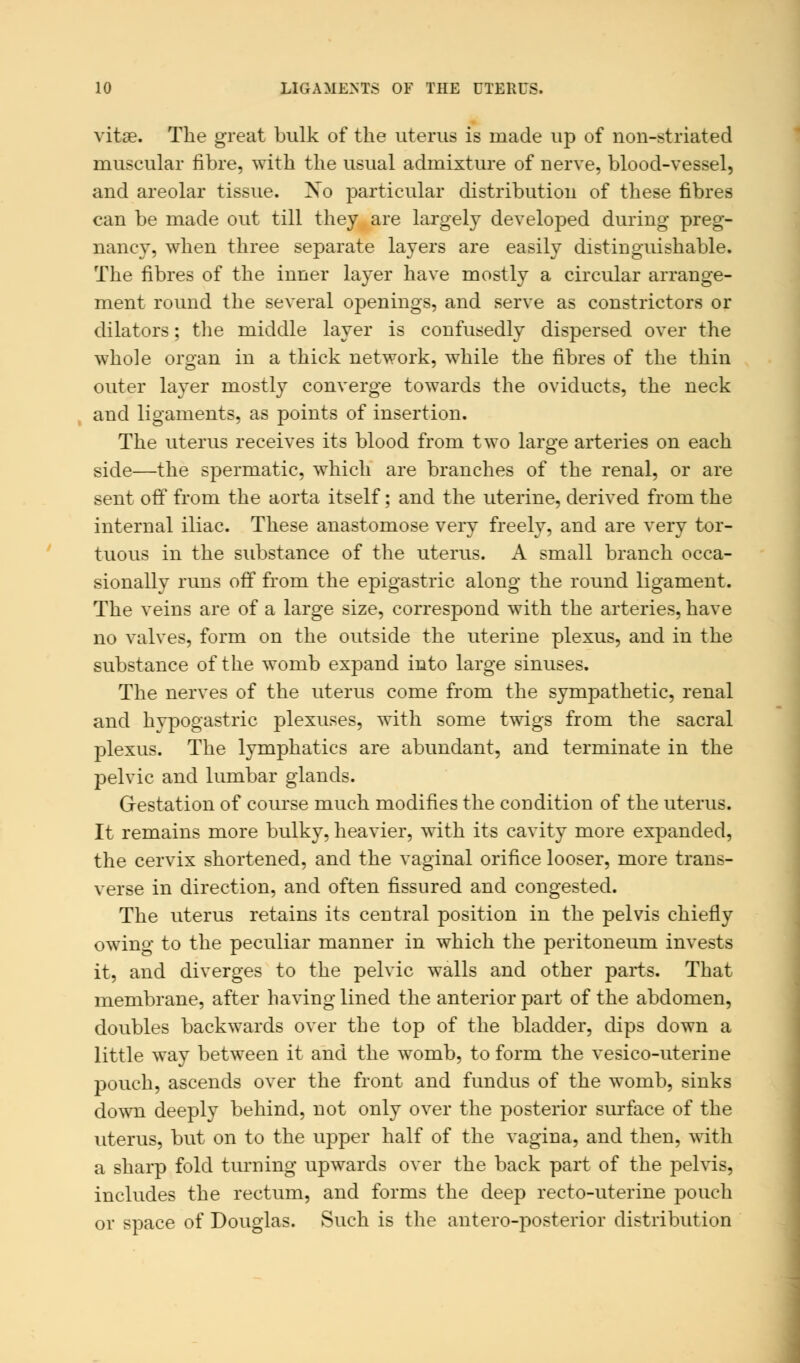 vita?. The great bulk of the uterus is made up of non-striated muscular fibre, with the usual admixture of nerve, blood-vessel, and areolar tissue. Xo particular distribution of these fibres can be made out till they are largely developed during preg- nancy, when three separate layers are easily distinguishable. The fibres of the inner layer have mostly a circular arrange- ment round the several openings, and serve as constrictors or dilators; the middle layer is confusedly dispersed over the whole organ in a thick network, while the fibres of the thin outer layer mostly converge towards the oviducts, the neck and ligaments, as points of insertion. The uterus receives its blood from two large arteries on each side—the spermatic, which are branches of the renal, or are sent off from the aorta itself; and the uterine, derived from the internal iliac. These anastomose very freely, and are very tor- tuous in the substance of the uterus. A small branch occa- sionally runs off from the epigastric along the round ligament. The veins are of a large size, correspond with the arteries, have no valves, form on the outside the uterine plexus, and in the substance of the womb expand into large sinuses. The nerves of the uterus come from the sympathetic, renal and hvpogastric plexuses, with some twigs from the sacral plexus. The lymphatics are abundant, and terminate in the pelvic and lumbar glands. Gestation of course much modifies the condition of the uterus. It remains more bulky, heavier, with its cavity more expanded, the cervix shortened, and the vaginal orifice looser, more trans- verse in direction, and often fissured and congested. The uterus retains its central position in the pelvis chiefly owing to the peculiar manner in which the peritoneum invests it, and diverges to the pelvic walls and other parts. That membrane, after having lined the anterior part of the abdomen, doubles backwards over the top of the bladder, dips down a little way between it and the womb, to form the vesico-uterine pouch, ascends over the front and fundus of the womb, sinks down deeply behind, not only over the posterior surface of the uterus, but on to the upper half of the vagina, and then, with a sharp fold turning upwards over the back part of the pelvis, includes the rectum, and forms the deep recto-uterine pouch or space of Douglas. Such is the antero-posterior distribution