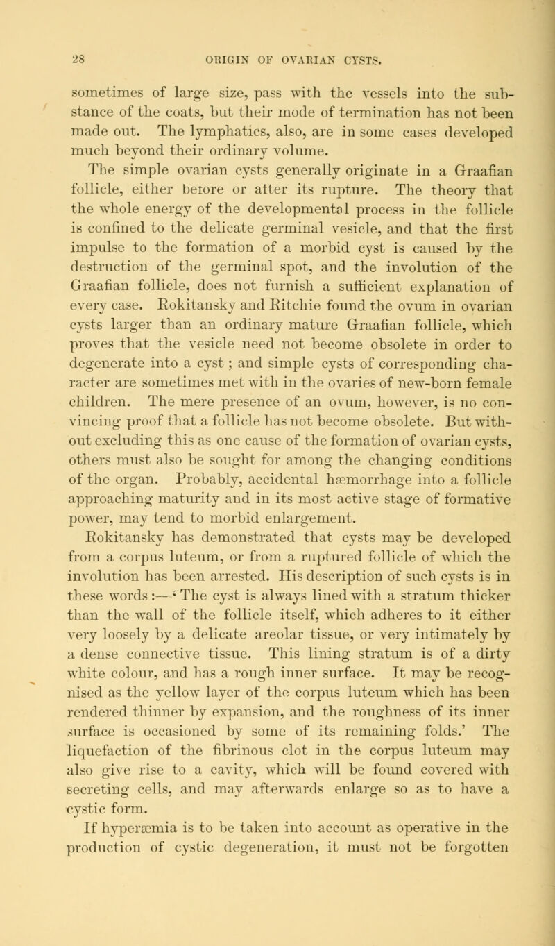 sometimes of large size, pass with the vessels into the sub- stance of the coats, but their mode of termination has not been made out. The lymphatics, also, are in some cases developed much beyond their ordinary volume. The simple ovarian cysts generally originate in a Graafian follicle, either beiore or alter its rupture. The theory that the whole energy of the developmental process in the follicle is confined to the delicate germinal vesicle, and that the first impulse to the formation of a morbid cyst is caused by the destruction of the germinal spot, and the involution of the Graafian follicle, does not furnish a sufficient explanation of every case. Rokitansky and Ritchie found the ovum in ovarian cysts larger than an ordinary mature Graafian follicle, which proves that the vesicle need not become obsolete in order to degenerate into a cyst; and simple cysts of corresponding cha- racter are sometimes met with in the ovaries of new-born female children. The mere presence of an ovum, however, is no con- vincing proof that a follicle has not become obsolete. But with- out excluding this as one cause of the formation of ovarian cysts, others must also be sought for among the changing conditions of the organ. Probably, accidental haemorrhage into a follicle approaching maturity and in its most active stage of formative power, may tend to morbid enlargement. Rokitansky has demonstrated that cysts may be developed from a corpus luteum, or from a ruptured follicle of which the involution has been arrested. His description of such cysts is in these words :—; The cyst is always lined with a stratum thicker than the wall of the follicle itself, which adheres to it either very loosely by a delicate areolar tissue, or very intimately by a dense connective tissue. This lining stratum is of a dirty white colour, and has a rough inner surface. It may be recog- nised as the yellow layer of the corpus luteum which has been rendered thinner by expansion, and the roughness of its inner surface is occasioned by some of its remaining folds.' The liquefaction of the fibrinous clot in the corpus luteum may also give rise to a cavity, which will be found covered with secreting cells, and may afterwards enlarge so as to have a cystic form. If hyperemia is to be taken into account as operative in the production of cystic degeneration, it must not be forgotten