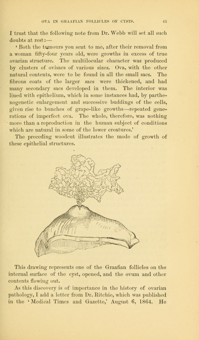 I trust that the following note from Dr. Webb will set all such doubts at rest:— 8 Both the tumours you sent to me, after their removal from a woman fifty-four years old, were growths in excess of true ovarian structure. The multilocular character was produced by clusters of ovisacs of various sizes. Ova, with the other natural contents, were to be found in all the small sacs. The fibrous coats of the larger sacs were thickened, and had many secondary sacs developed in them. The interior was lined with epithelium, which in some instances had, by parthe- nogenetic enlargement and successive buddings of the cells, given rise to bunches of grape-like growths—repeated gene- rations of imperfect ova. The whole, therefore, was nothing more than a reproduction in the human subject of conditions which are natural in some of the lower creatures.' The preceding woodcut illustrates the mode of growth of these epithelial structures. This drawing represents one of the Graafian follicles on the internal surface of the cyst, opened, and the ovum and other contents flowing out. As this discovery is of importance in the history of ovarian pathology, I add a letter from Dr. Eitchie, which was published in the 'Medical Times and Gazette,' August 6, 1864. He