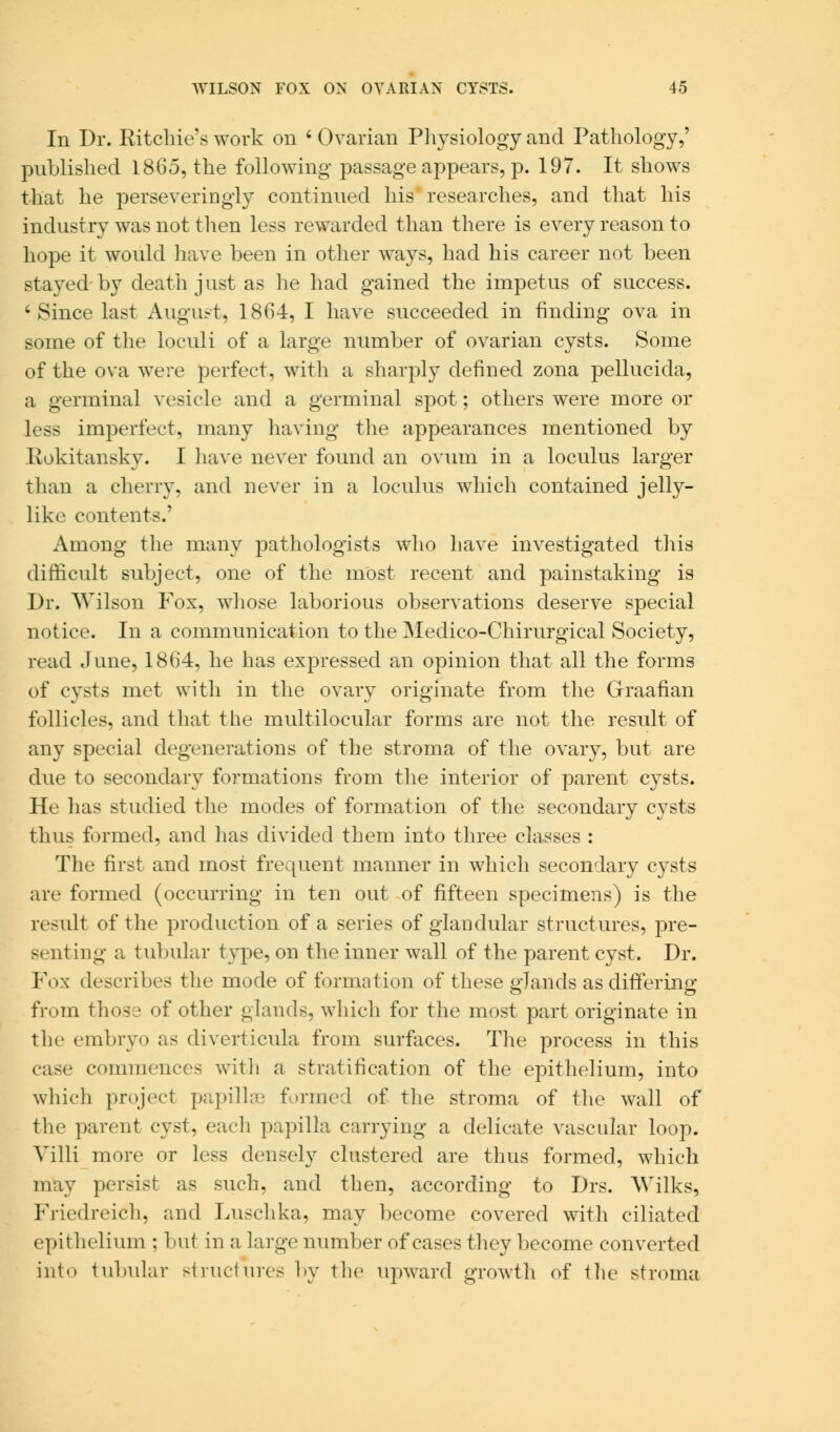 Iii Dr. Ritchie's work on ' Ovarian Physiology and Pathology,' published 1865, the following passage appears, p. 197. It shows that he perseveringly continued his researches, and that his industry was not then less rewarded than there is every reason to hope it would have been in other ways, had his career not been stayed by death just as he had gained the impetus of success. ' Since last August, 1864, I have succeeded in finding ova in some of the loculi of a large number of ovarian cysts. Some of the ova were perfect, with a sharply defined zona pellucida, a germinal vesicle and a germinal spot; others were more or less imperfect, many having the appearances mentioned by Rokitansky. I have never found an ovum in a loculus larger than a cherry, and never in a loculus which contained jelly- like contents.' Among the many pathologists who have investigated this difficult subject, one of the most recent and painstaking is Dr. Wilson Fox, whose laborious observations deserve special notice. In a communication to the Medico-Chirurgical Society, read June, 1864, he has expressed an opinion that all the forms of cysts met with in the ovary originate from the Graafian follicles, and that the multilocular forms are not the result of any special degenerations of the stroma of the ovary, but are due to secondary formations from the interior of parent cysts. He has studied the modes of formation of the secondary cysts tli us formed, and has divided them into three classes : The first and most frequent manner in which secondary cysts are formed (occurring in ten out of fifteen specimens) is the result of the production of a series of glandular structures, pre- senting a tubular type, on the inner wall of the parent cyst. Dr. Fox describes the mode of formation of these glands as differing from those of other glands, which for the most part originate in the embryo as diverticula from surfaces. The process in this case commences with a stratification of the epithelium, into which project papillae formed of the stroma of the wall of the parent cyst, each papilla carrying a delicate vascular loop. Villi more or less densely clustered are thus formed, which may persist as such, and then, according to Drs. Wilks, Friedreich, and Luschka, may become covered with ciliated epithelium : but in a large number of cases they become converted into tubular structures by the upward growth of the stroma