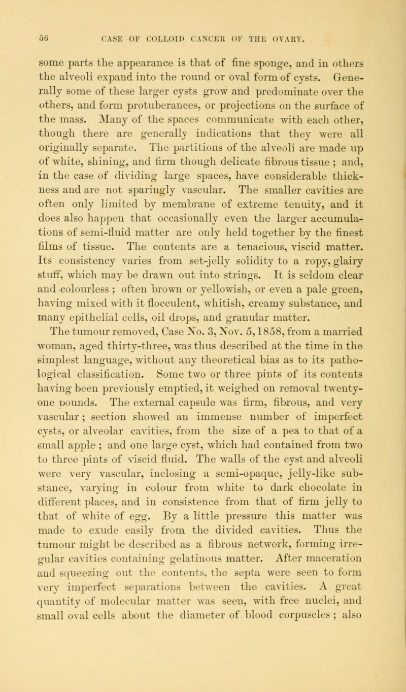 some parts the appearance is that of fine sponge, and in others the alveoli expand into the round or oval form of cysts. Gene- rally some of these larger cysts grow and predominate over the others, and form protuberances, or projections on the surface of the mass. Many of the spaces communicate with each other, though there are generally indications that they were all originally separate. The partitions of the alveoli are made up of white, shining, and firm though delicate fibrous tissue ; and, in the case of dividing large spaces, have considerable thick- ness and are not sparingly vascular. The smaller cavities are often only limited by membrane of extreme tenuity, and it does also happen that occasionally even the larger accumula- tions of semi-fluid matter are only held together by the finest films of tissue. The contents are a tenacious, viscid matter. Its consistency varies from set-jelly solidity to a ropy, glairy stuff, which may be drawn out into strings. It is seldom clear and colourless ; often brown or yellowish, or even a pale green, having mixed with it flocculent, whitish, creamy substance, and many epithelial cells, oil dro]3s, and granular matter. The tumour removed, Case No. 3, Nov. 5,1858, from a married woman, aged thirty-three, was thus described at the time in the simplest language, without any theoretical bias as to its patho- logical classification. Some two or three pints of its contents having been previously emptied, it weighed on removal twenty- one Dounds. The external capsule was firm, fibrous, and very vascular; section showed an immense number of imperfect cysts, or alveolar cavities, from the size of a pea to that of a small apple ; and one large cyst, which had contained from two to three pints of viscid fluid. The walls of the cyst and alveoli were very vascular, inclosing a semi-opaque, jelly-like sub- stance, varying in colour from white to dark chocolate in different places, and in consistence from that of firm jelly to that of white of egg. By a little pressure this matter was made to exude easily from the divided cavities. Thus the tumour might be described as a fibrous network, forming irre- gular cavities containing gelatinous matter. After maceration and squeezing out the contents, the septa were seen to form very imperfect separations between the cavities. A great quantity of molecular matter was seen, with free nuclei, and small oval cells about the diameter of blood corpuscles ; also