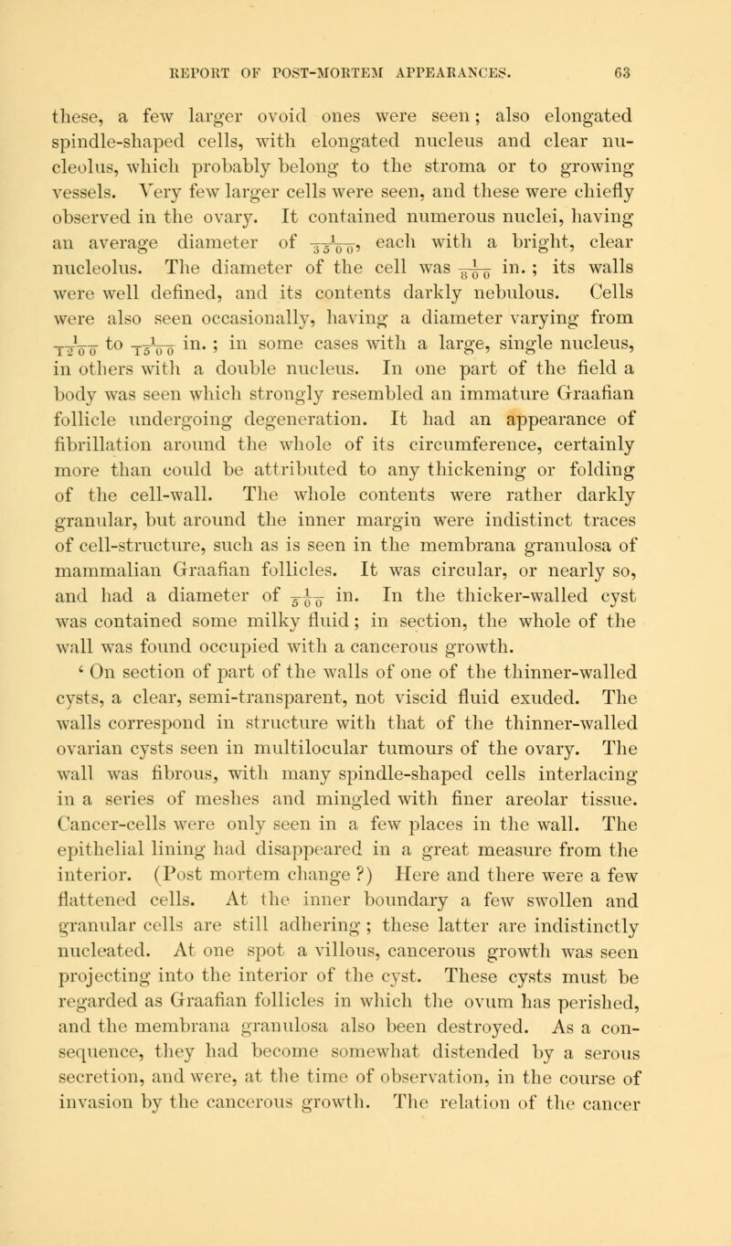 these, a few larger ovoid ones were seen; also elongated spindle-shaped cells, with elongated nucleus and clear nu- cleolus, which probably belong to the stroma or to growing vessels. Very few larger cells were seen, and these were chiefly observed in the ovary. It contained numerous nuclei, having an average diameter of ■35100, each with a bright, clear nucleolus. The diameter of the cell was —^ in. ; its walls were well defined, and its contents darkly nebulous. Cells were also seen occasionally, having a diameter varying from ttoo t° tsVo m- ' m some cases with a large, single nucleus, in others witli a double nucleus. In one part of the field a body was seen which strongly resembled an immature Graafian follicle undergoing degeneration. It had an appearance of fibrillation around the whole of its circumference, certainly more than could be attributed to any thickening or folding of the cell-wall. The whole contents were rather darkly granidar, but around the inner margin were indistinct traces of cell-structure, such as is seen in the membrana granulosa of mammalian Graafian follicles. It was circular, or nearly so, and had a diameter of j^ in. In the thicker-walled cyst was contained some milky fluid; in section, the whole of the wall was found occupied with a cancerous growth. ' On section of part of the walls of one of the thinner-walled cysts, a clear, semi-transparent, not viscid fluid exuded. The walls correspond in structure with that of the thinner-walled ovarian cysts seen in multilocular tumours of the ovary. The wall was fibrous, with many spindle-shaped cells interlacing in a series of meshes and mingled with finer areolar tissue. Cancer-cells were only seen in a few places in the wall. The epithelial lining had disappeared in a great measure from the interior. (Post mortem change ?) Here and there were a few flattened cells. At the inner boundary a few swollen and granular cells are still adhering ; these latter are indistinctly nucleated. At one spot a villous, cancerous growth was seen projecting into the interior of the cyst. These cysts must be regarded as Graafian follicles in which the ovum has perished, and the membrana granulosa also been destroyed. As a con- sequence, they had become somewhat distended by a serous secretion, and were, at the time of observation, in the course of invasion by the cancerous growth. The relation of the cancer