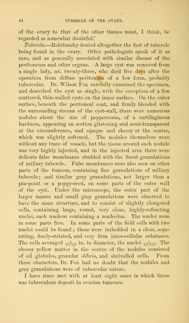 of the ovary to that of the other tissues must, I think, be regarded as somewhat doubtful.' Tubercle.—Rokitansky denied altogether the fact of tubercle being found in the ovary. Other pathologists speak of it as rare, and as generally associated with similar disease of the peritoneum and other organs. A large cyst was removed from a single lady, set. twenty-three, who died five days after the operation from diffuse peritonitis of a low form, probably tubercular. Dr. Wilson Fox carefully examined the specimen, and described the cyst as single, with the exception of a few scattered, thin-walled cysts on the inner surface. On the outer surface, beneath the peritoneal coat, and firmly blended with the surrounding stroma of the cyst-wall, there were numerous nodules about the size of peppercorns, of a cartilaginous hardness, appearing on section glistening and semi-transparent at the circumference, and opaque and cheesy at the centre, which was slightly softened. The nodules themselves were without any trace of vessels, but the tissue around each nodule was very highly injected, and in the injected area there were delicate false membranes studded with the finest granulations of miliary tubercle. False membranes were also seen on other parts of the tumour, containing fine granulations of miliary tubercle; and similar gray granulations, not larger than a pin-point or a poppy-seed, on some parts of the outer wall of the cyst. Under the microscope, the outer part of the larger masses and small gray granulations were observed to have the same structure, and to consist of slightly elongated cells, containing large, round, Very clear, highly-refracting nuclei, each nucleus containing a nucleolus. The nuclei were in some parts free. In some parts of the field cells with two nuclei could be found ; these were imbedded in a clear, sepa- rating, finely-striated, and very firm inter-cellular substance. The cells averaged 2-5V0 in. in diameter, the nuclei -^Vo- The cheesy yellow matter in the centre of the nodules consisted of oil globules, granular debris, and shrivelled cells. From these characters, Dr. Fox had no doubt that the nodules and gray granulations were of tubercular nature. I have since met with at least eight cases in which there was tuberculous deposit in ovarian tumours.