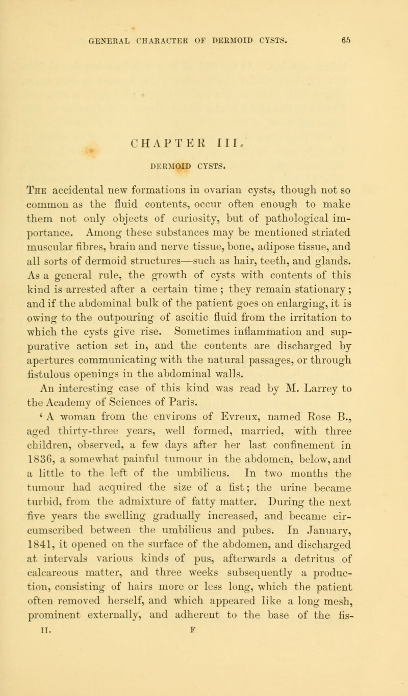 GENERAL CHARACTER OF DERMOID CYSTS. 6.*> CHAPTER III, DERMOID CYSTS* The accidental new formations in ovarian cysts, though not so common as the fluid contents, occur often enough to make them not only objects of curiosity, but of pathological im- portance. Among these substances may be mentioned striated muscular fibres, brain and nerve tissue, bone, adipose tissue, and all sorts of dermoid structures—such as hair, teeth, and glands. As a general rule, the growth of cysts with contents of this kind is arrested after a certain time ; they remain stationary; and if the abdominal bulk of the patient goes on enlarging, it is owing to the outpouring of ascitic fluid from the irritation to which the cysts give rise. Sometimes inflammation and sup- purative action set in, and the contents are discharged by apertures communicating with the natural passages, or through fistulous openings in the abdominal walls. An interesting case of this kind was read by M. Larrey to the Academy of Sciences of Paris. 6 A woman from the environs of Evreux, named Rose B., aged thirty-three years, well formed, married, with three children, observed, a few days after her last confinement in 1836, a somewhat painful tumour in the abdomen, below, and a little to the left of the umbilicus. In two months the tumour had acquired the size of a fist; the urine became turbid, from the admixture of fatty matter. During the next five years the swelling gradually increased, and became cir- cumscribed between the umbilicus and pubes. In January, 1841, it opened on the surface of the abdomen, and discharged at intervals various kinds of pus, afterwards a detritus of calcareous matter, and three weeks subsequently a produc- tion, consisting of hairs more or less long, which the patient often removed herself, and which appeared like a long mesh, prominent externally, and adherent to the base of the fis-