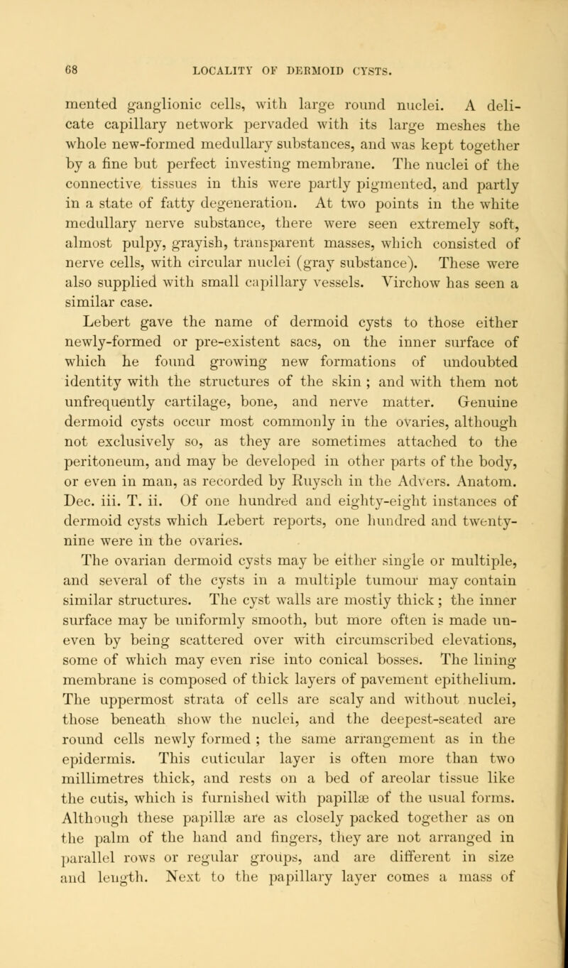 mented ganglionic cells, with large round nuclei. A deli- cate capillary network pervaded with its large meshes the whole new-formed medullary substances, and was kept together by a fine but perfect investing membrane. The nuclei of the connective tissues in this were partly pigmented, and partly in a state of fatty degeneration. At two points in the white medullary nerve substance, there were seen extremely soft, almost pulpy, grayish, transparent masses, which consisted of nerve cells, with circular nuclei (gray substance). These were also supplied with small capillary vessels. Virchow has seen a similar case. Lebert gave the name of dermoid cysts to those either newly-formed or pre-existent sacs, on the inner surface of which he found growing new formations of undoubted identity with the structures of the skin ; and with them not unfrequently cartilage, bone, and nerve matter. Genuine dermoid cysts occur most commonly in the ovaries, although not exclusively so, as they are sometimes attached to the peritoneum, and may be developed in other parts of the body, or even in man, as recorded by Euysch in the Advers. Anatom. Dec. iii. T. ii. Of one hundred and eighty-eight instances of dermoid cysts which Lebert reports, one hundred and twenty- nine were in the ovaries. The ovarian dermoid cysts may be either single or multiple, and several of the cysts in a multiple tumour may contain similar structures. The cyst walls are mostly thick ; the inner surface may be uniformly smooth, but more often is made un- even by being scattered over with circumscribed elevations, some of which may even rise into conical bosses. The lining membrane is composed of thick layers of pavement epithelium. The uppermost strata of cells are scaly and without nuclei, those beneath show the nuclei, and the deepest-seated are round cells newly formed ; the same arrangement as in the epidermis. This cuticular layer is often more than two millimetres thick, and rests on a bed of areolar tissue like the cutis, which is furnished with papillae of the usual forms. Although these papillae are as closely packed together as on the palm of the hand and fingers, they are not arranged in parallel rows or regular groups, and are different in size and length. Next to the papillary layer comes a mass of