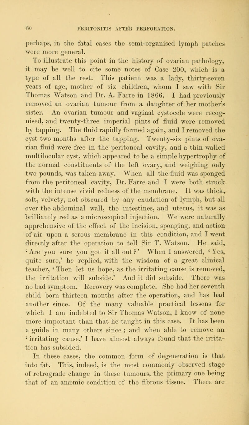 perl taps, in the fatal cases the semi-organised lymph patches were more general. To illustrate this point in the history of ovarian pathology, it may be well to cite some notes of Case 200, which is a type of all the rest. This patient was a lady, thirty-seven years of age, mother of six children, whom I saw with Sir Thomas Watson and Dr. A. Farre in 1866. I had previously removed an ovarian tumour from a daughter of her mother's sister. An ovarian tumour and vaginal cystocele were recog- nised, and twenty-three imperial pints of fluid were removed by tapping. The fluid rapidly formed again, and I removed the cyst two months after the tapping. Twenty-six pints of ova- rian fluid were free in the peritoneal cavity, and a thin walled multilocular cyst, which appeared to be a simple hypertrophy of the normal constituents of the left ovary, and weighing only two pounds, was taken away. When all the fluid was sponged from the peritoneal cavity, Dr. Farre and I were both struck with the intense vivid redness of the membrane. It was thick, soft, velvety, not obscured by any exudation of lymph, but all over the abdominal wall, the intestines, and uterus, it was as brilliantly red as a microscopical injection. We were naturally apprehensive of the effect of the incision, sponging, and action of air upon a serous membrane in this condition, and I went directly after the operation to tell Sir T. Watson. He said, ' Are you sure you got it all out ?' When I answered, ' Yes, quite sure,' he replied, with the wisdom of a great clinical teacher, ' Then let us hope, as the irritating cause is removed, the irritation will subside.' And it did subside. There was no bad symptom. Recovery was complete. She had her seventh child born thirteen months after the operation, and has had another since. Of the many valuable practical lessons for which I am indebted to Sir Thomas Watson, I know of none more important than that he taught in this case. It has been a guide in many others since ; and when able to remove an 4 irritating cause,' I have almost always found that the irrita- tion has subsided. In these cases, the common form of degeneration is that into fat. This, indeed, is the most commonly observed stage of retrograde change in these tumours, the primary one being that of an anaemic condition of the fibrous tissue. There are