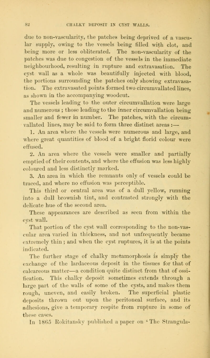 due to non-vascularity, the patches being deprived of a vascu- lar supply, owing to the vessels being filled with clot, and being more or less obliterated. The non-vascularity of the patches was due to congestion of the vessels in the immediate neighbourhood, resulting in rupture and extravasation. The cyst wall as a whole was beautifully injected with blood, the portions surrounding the patches only showing extravasa- tion. The extravasated points formed two circumvallated lines, as shown in the accompanying woodcut. The vessels leading to the outer circumvallation were large and numerous ; those leading to the inner circumvallation being smaller and fewer in number. The patches, with the circum- vallated lines, may be said to form three distinct areas :— 1. An area where the vessels were numerous and large, and where great quantities of blood of a bright florid colour were effused. 2. An area where the vessels were smaller and partially emptied of their contents, and where the effusion was less highly coloured and less distinctly marked. 3. An area in which the remnants only of vessels could be traced, and where no effusion was perceptible. This third or central area was of a dull yellow, running into a dull brownish tint, and contrasted strongly with the delicate hue of the second area. These appearances are described as seen from within the cyst wall. That portion of the cyst wall corresponding to the non-vas- cular area varied in thickness, and not unfrequently became extremely thin; and when the cyst ruptures, it is at the points indicated. The further stage of chalky metamorphosis is simply the exchange of the lardaceous deposit in the tissues for that of calcareous matter—a condition quite distinct from that of ossi- fication. This chalky deposit sometimes extends through a large part of the walls of some of the cysts, and makes them rough, uneven, and easily broken. The superficial plastic deposits thrown out upon the peritoneal surface, and its adhesions, give a temporary respite from rupture in some of these cas< s. In 18(io Rokitansky published a paper on 'The Strangula-