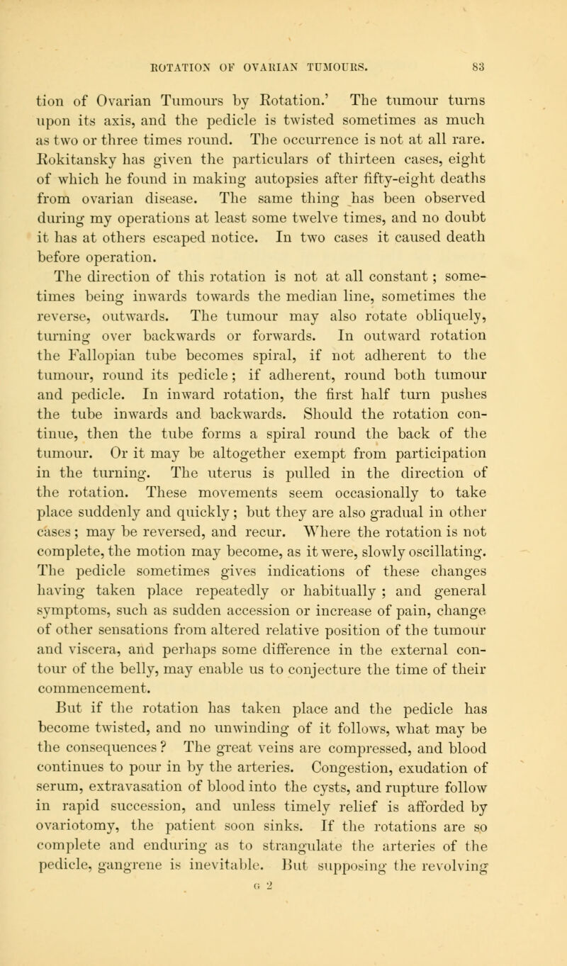 tion of Ovarian Tumours by Kotation.' The tumour turns upon its axis, and the pedicle is twisted sometimes as much as two or three times round. The occurrence is not at all rare. Bokitansky has given the particulars of thirteen cases, eight of which he found in making autopsies after fifty-eight deaths from ovarian disease. The same thing has been observed during my operations at least some twelve times, and no doubt it has at others escaped notice. In two cases it caused death before operation. The direction of this rotation is not at all constant; some- times being inwards towards the median line, sometimes the reverse, outwards. The tumour may also rotate obliquely, turning over backwards or forwards. In outward rotation the Fallopian tube becomes spiral, if not adherent to the tumour, round its pedicle; if adherent, round both tumour and pedicle. In inward rotation, the first half turn pushes the tube inwards and backwards. Should the rotation con- tinue, then the tube forms a spiral round the back of the tumour. Or it may be altogether exempt from participation in the turning. The uterus is pulled in the direction of the rotation. These movements seem occasionally to take place suddenly and quickly; but they are also gradual in other cases ; may be reversed, and recur. Where the rotation is not complete, the motion may become, as it were, slowly oscillating. The pedicle sometimes gives indications of these changes having taken place repeatedly or habitually ; and general symptoms, such as sudden accession or increase of pain, change of other sensations from altered relative position of the tumour and viscera, and perhaps some difference in the external con- tour of the belly, may enable us to conjecture the time of their commencement. But if the rotation has taken place and the pedicle has become twisted, and no unwinding of it follows, what may be the consequences ? The great veins are compressed, and blood continues to pour in by the arteries. Congestion, exudation of serum, extravasation of blood into the cysts, and rupture follow in rapid succession, and unless timely relief is afforded by ovariotomy, the patient soon sinks. If the rotations are so complete and enduring as to strangulate the arteries of the pedicle, gangrene is inevitable. But supposing the revolving