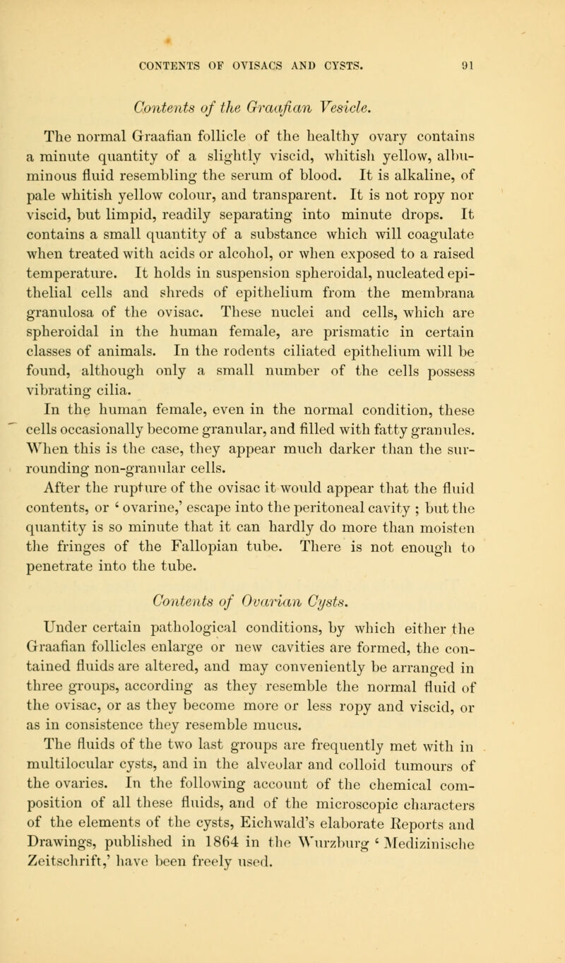 Contents of the Graafian Vesicle. The normal Graafian follicle of the healthy ovary contains a minute quantity of a slightly viscid, whitish yellow, albu- minous fluid resembling the serum of blood. It is alkaline, of pale whitish yellow colour, and transparent. It is not ropy nor viscid, but limpid, readily separating into minute drops. It contains a small quantity of a substance which will coagulate when treated with acids or alcohol, or when exposed to a raised temperature. It holds in suspension spheroidal, nucleated epi- thelial cells and shreds of epithelium from the membrana granulosa of the ovisac. These nuclei and cells, which are spheroidal in the human female, are prismatic in certain classes of animals. In the rodents ciliated epithelium will be found, although only a small number of the cells possess vibrating cilia. In the human female, even in the normal condition, these cells occasionally become granular, and filled with fatty granules. When this is the case, they appear much darker than the sur- rounding non-granular cells. After the rupture of the ovisac it would appear that the fluid contents, or ' ovarine,' escape into the peritoneal cavity ; but the quantity is so minute that it can hardly do more than moisten the fringes of the Fallopian tube. There is not enough to penetrate into the tube. Contents of Ovarian Cysts, Under certain pathological conditions, by which either the Graafian follicles enlarge or new cavities are formed, the con- tained fluids are altered, and may conveniently be arranged in three groups, according as they resemble the normal fluid of the ovisac, or as they become more or less ropy and viscid, or as in consistence they resemble mucus. The fluids of the two last groups are frequently met with in multilocular cysts, and in the alveolar and colloid tumours of the ovaries. In the following account of the chemical com- position of all these fluids, and of the microscopic characters of the elements of the cysts, Eichwald's elaborate Reports and Drawings, published in 1864 in the Wurzburg ' Medizinische Zeitschrift,' have been freely used.