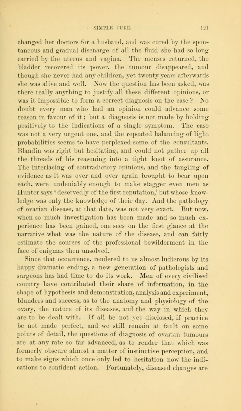 changed her doctors for a husband, and was cured by the spon- taneous and gradual discharge of all the fluid she had so Ions: carried by the uterus and vagina. The menses returned, the bladder recovered its power, the tumour disappeared, and though she never had any children, yet twenty years afterwards she was alive and well. Now the question has been asked, was there really anything to justify all these different opinions, or was it impossible to form a correct diagnosis on the case ? No doubt every man who had an opinion could advance some reason in favour of it; but a diagnosis is not made by holding positively to the indications of a single symptom. The case was not a very urgent one, and the repeated balancing of light probabilities seems to have perplexed some of the consultants. Blandin was right but hesitating, and could not gather up all the threads of his reasoning into a tight knot of assurance. The interlacing of contradictory opinions, and the tangling of evidence as it was over and over again brought to bear upon each, were undeniably enough to make stagger even men as Hunter says ' deservedly of the first reputation,' but whose know- ledge was only the knowledge of their day. And the pathology of ovarian disease, at that date, was not very exact. But now, when so much investigation has been made and so much ex- perience has been gained, one sees on the first glance at the narrative what was the nature of the disease, and can fairly estimate the sources of the professional bewilderment in the face of enigmas then unsolved. Since that occurrence, rendered to us almost ludicrous by its happy dramatic ending, a new generation of pathologists and surgeons has had time to do its work. Men of every civilised country have contributed their share of information, in the shape of hypothesis and demonstration, analysis and experiment, blunders and success, as to the anatomy and physiology of the ovary, the nature of its diseases, and the way in which they are to be dealt with. If all be not yet disclosed, if practice be not made perfect, and we still remain at fault on some points of detail, the questions of diagnosis of ovarian tumours are at any rate so far advanced, as to render that which was formerly obscure almost a matter of instinctive perception, and to make signs which once only led to hesitation now the indi- cations to confident action. Fortunately, diseased changes are