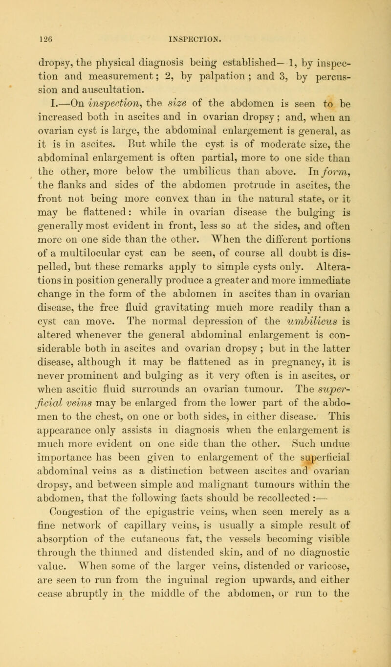 dropsy, the physical diagnosis being established— 1, by inspec- tion and measurement; 2, by palpation ; and 3, by percus- sion and auscultation. I.—On inspection, the size of the abdomen is seen to be increased both in ascites and in ovarian dropsy; and, when an ovarian cyst is large, the abdominal enlargement is general, as it is in ascites. But while the cyst is of moderate size, the abdominal enlargement is often partial, more to one side than the other, more below the umbilicus than above. Inform, the flanks and sides of the abdomen protrude in ascites, the front not being more convex than in the natural state, or it may be flattened: while in ovarian disease the bulging is generally most evident in front, less so at the sides, and often more on one side than the other. When the different portions of a multilocular cyst can be seen, of course all doubt is dis- pelled, but these remarks apply to simple cysts only. Altera- tions in position generally produce a greater and more immediate change in the form of the abdomen in ascites than in ovarian disease, the free fluid gravitating much more readily than a cyst can move. The normal depression of the umbilicus is altered whenever the general abdominal enlargement is con- siderable both in ascites and ovarian dropsy; but in the latter disease, although it may be flattened as in pregnancy, it is never prominent and bulging as it very often is in ascites, or when ascitic fluid surrounds an ovarian tumour. The super- ficial veins may be enlarged from the lower part of the abdo- men to the chest, on one or both sides, in either disease. This appearance only assists in diagnosis when the enlargement is much more evident on one side than the other. Such undue importance has been given to enlargement of the superficial abdominal veins as a distinction between ascites and ovarian dropsy, and between simple and malignant tumours within the abdomen, that the following facts should be recollected :— Congestion of the epigastric veins, when seen merely as a fine network of capillary veins, is usually a simple result of absorption of the cutaneous fat, the vessels becoming visible through the thinned and distended skin, and of no diagnostic value. When some of the larger veins, distended or varicose, are seen to run from the inguinal region upwards, and either cease abruptly in the middle of the abdomen, or run to the