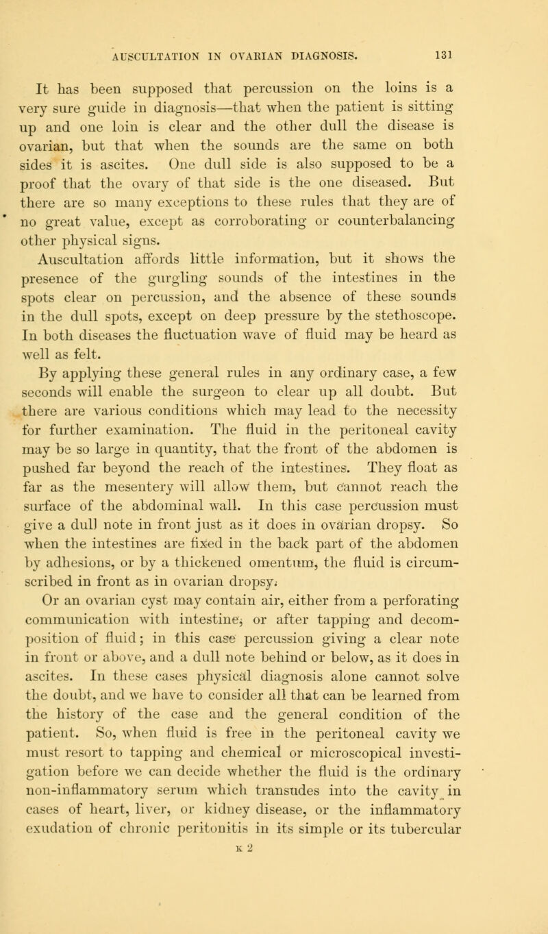 It has been supposed that percussion on the loins is a very sure guide in diagnosis—that when the patient is sitting up and one loin is clear and the other dull the disease is ovarian, but that when the sounds are the same on both sides it is ascites. One dull side is also supposed to be a proof that the ovary of that side is the one diseased. But there are so many exceptions to these rules that they are of no great value, except as corroborating or counterbalancing other physical signs. Auscultation affords little information, but it shows the presence of the gurgling sounds of the intestines in the spots clear on percussion, and the absence of these sounds in the dull spots, except on deep pressure by the stethoscope. In both diseases the fluctuation wave of fluid may be heard as well as felt. By applying these general rules in any ordinary case, a few seconds will enable the surgeon to clear up all doubt. But there are various conditions which may lead to the necessity for further examination. The fluid in the peritoneal cavity may be so large in quantity, that the front of the abdomen is pushed far beyond the reach of the intestines. They float as far as the mesentery will allow them, but cannot reach the surface of the abdominal wall. In this case percussion must give a dul] note in front just as it does in ovarian dropsy. So when the intestines are fixed in the back part of the abdomen by adhesions, or by a thickened omentum, the fluid is circum- scribed in front as in ovarian dropsy; Or an ovarian cyst may contain air, either from a perforating communication with intestinCj or after tapping and decom- position of fluid; in this case percussion giving a clear note in front or above, and a dull note behind or below, as it does in ascites. In these cases physical diagnosis alone cannot solve the doubt, and we have to consider all that can be learned from the history of the case and the general condition of the patient. So, when fluid is free in the peritoneal cavity we must resort to tapping and chemical or microscopical investi- gation before we can decide whether the fluid is the ordinary non-inflammatory serum which transudes into the cavity in cases of heart, liver, or kidney disease, or the inflammatory exudation of chronic peritonitis in its simple or its tubercular K 2