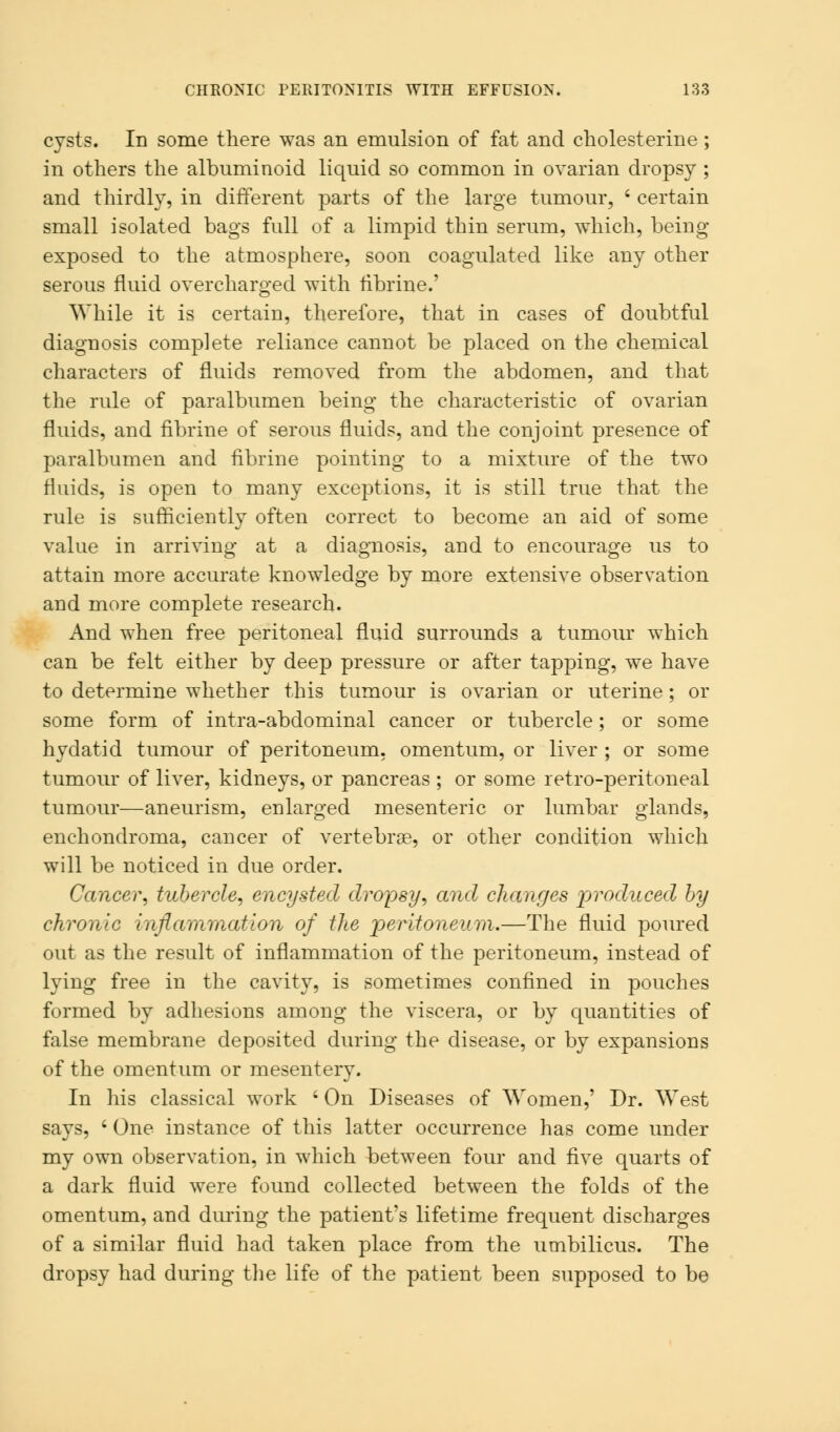 cysts. In some there was an emulsion of fat and cholesterine; in others the albuminoid liquid so common in ovarian dropsy ; and thirdly, in different parts of the large tumour, ; certain small isolated bags full of a limpid thin serum, which, being- exposed to the atmosphere, soon coagulated like any other serous fluid overcharged with tibrine.' While it is certain, therefore, that in cases of doubtful diagnosis complete reliance cannot be placed on the chemical characters of fluids removed from the abdomen, and that the rule of paralbumen being the characteristic of ovarian fluids, and fibrine of serous fluids, and the conjoint presence of paralbumen and fibrine pointing to a mixture of the two fluids, is open to many exceptions, it is still true that the rule is sufficiently often correct to become an aid of some value in arriving at a diagnosis, and to encourage us to attain more accurate knowledge by more extensive observation and more complete research. And when free peritoneal fluid surrounds a tumour which can be felt either by deep pressure or after tapping, we have to determine whether this tumour is ovarian or uterine; or some form of intra-abdominal cancer or tubercle; or some hydatid tumour of peritoneum, omentum, or liver ; or some tumour of liver, kidneys, or pancreas ; or some retro-peritoneal tumour—aneurism, enlarged mesenteric or lumbar glands, enchondroma, cancer of vertebra?, or other condition which will be noticed in due order. Cancer, tubercle, encysted dropsy, and changes produced by chronic inflammation of the peritoneum.—The fluid poured out as the result of inflammation of the peritoneum, instead of lying free in the cavity, is sometimes confined in pouches formed by adhesions among the viscera, or by quantities of false membrane deposited during the disease, or by expansions of the omentum or mesentery. In his classical work ' On Diseases of Women,' Dr. West says, ' One instance of this latter occurrence has come under my own observation, in which between four and five quarts of a dark fluid were found collected between the folds of the omentum, and during the patient's lifetime frequent discharges of a similar fluid had taken place from the umbilicus. The dropsy had during the life of the patient been supposed to be