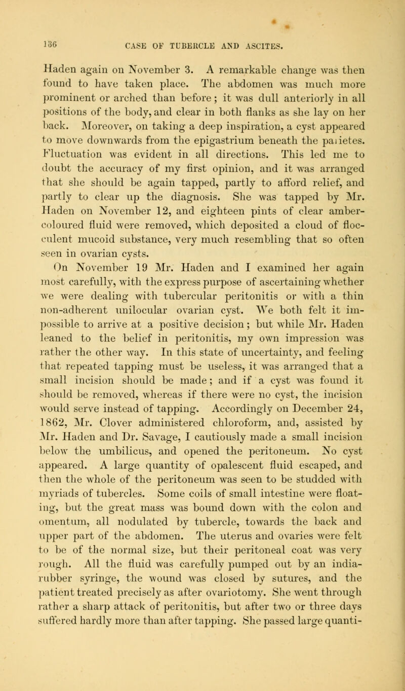 Haden again on November 3. A remarkable change was then found to have taken place. The abdomen was much more prominent or arched than before; it was dull anteriorly in all positions of the body, and clear in both flanks as she lay on her back. Moreover, on taking a deep inspiration, a cyst appeared to move downwards from the epigastrium beneath the paiietes. Fluctuation was evident in all directions. This led me to doubt the accuracy of my first opinion, and it was arranged that she should be again tapped, partly to afford relief, and partly to clear up the diagnosis. She was tapped by Mr. Haden on November 12, and eighteen pints of clear amber- coloured fluid were removed, which deposited a cloud of floc- culent mucoid substance, very much resembling that so often seen in ovarian cysts. On November 19 Mr. Haden and I examined her again most carefully, with the express purpose of ascertaining whether we were dealing with tubercular peritonitis or with a thin non-adherent unilocular ovarian cyst. We both felt it im- possible to arrive at a positive decision; but while Mr. Haden leaned to the belief in peritonitis, my own impression was rather the other way. In this state of uncertainty, and feeling that repeated tapping must be useless, it was arranged that a small incision should be made; and if a cyst was found it should be removed, whereas if there were no cyst, the incision would serve instead of tapping. Accordingly on December 24, 1862, Mr. Clover administered chloroform, and, assisted by Mr. Haden and Dr. Savage, I cautiously made a small incision below the umbilicus, and opened the peritoneum. No cyst appeared. A large quantity of opalescent fluid escaped, and then the whole of the peritoneum was seen to be studded with myriads of tubercles. Some coils of small intestine were float- ing, but the great mass was bound down with the colon and omentum, all nodulated by tubercle, towards the back and upper part of the abdomen. The uterus and ovaries were felt to be of the normal size, but their peritoneal coat was very rough. All the fluid was carefully pumped out by an india- rubber syringe, the wound was closed by sutures, and the patient treated precisely as after ovariotomy. She went through rather a sharp attack of peritonitis, but after two or three days suffered hardly more than after tapping. She passed large quanti-