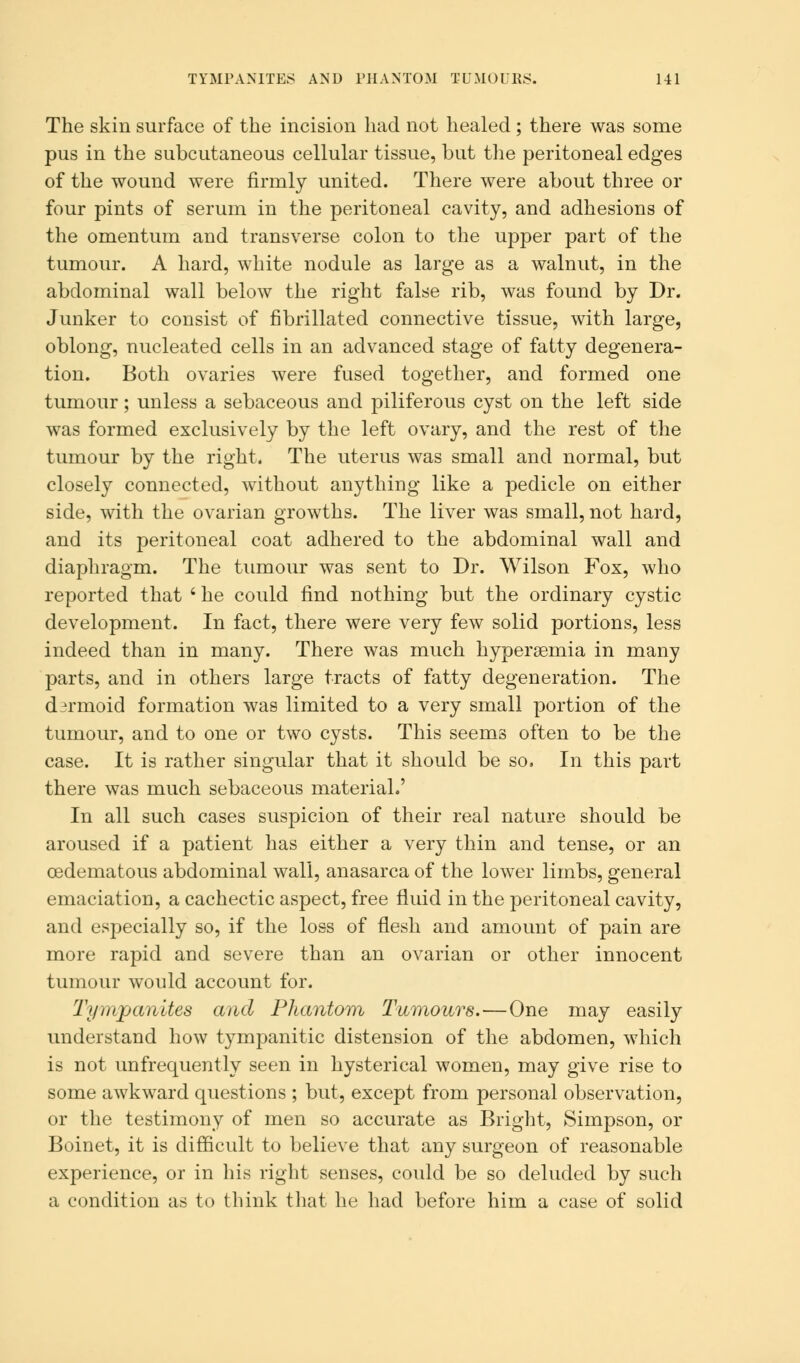 TYMPANITES AND PHANTOM TUMOURS. HI The skin surface of the incision had not healed; there was some pus in the subcutaneous cellular tissue, but the peritoneal edges of the wound were firmly united. There were about three or four pints of serum in the peritoneal cavity, and adhesions of the omentum and transverse colon to the upper part of the tumour. A hard, white nodule as large as a walnut, in the abdominal wall below the right false rib, was found by Dr. Junker to consist of fibrillated connective tissue, with large, oblong, nucleated cells in an advanced stage of fatty degenera- tion. Both ovaries were fused together, and formed one tumour; unless a sebaceous and piliferous cyst on the left side was formed exclusively by the left ovary, and the rest of the tumour by the right. The uterus was small and normal, but closely connected, without anything like a pedicle on either side, with the ovarian growths. The liver was small, not hard, and its peritoneal coat adhered to the abdominal wall and diaphragm. The tumour was sent to Dr. Wilson Fox, who reported that ' he could find nothing but the ordinary cystic development. In fact, there were very few solid portions, less indeed than in many. There was much hyperemia in many parts, and in others large tracts of fatty degeneration. The dermoid formation was limited to a very small portion of the tumour, and to one or two cysts. This seems often to be the case. It is rather singular that it should be so. In this part there was much sebaceous material.' In all such cases suspicion of their real nature should be aroused if a patient has either a very thin and tense, or an cedematous abdominal wall, anasarca of the lower limbs, general emaciation, a cachectic aspect, free fluid in the peritoneal cavity, and especially so, if the loss of flesh and amount of pain are more rapid and severe than an ovarian or other innocent tumour would account for. Tympanites and Phantom Tumours.—One may easily understand how tympanitic distension of the abdomen, which is not unfrequently seen in hysterical women, may give rise to some awkward questions ; but, except from personal observation, or the testimony of men so accurate as Bright, Simpson, or Boinet, it is difficult to believe that any surgeon of reasonable experience, or in his right senses, could be so deluded by such a condition as to think that he had before him a case of solid