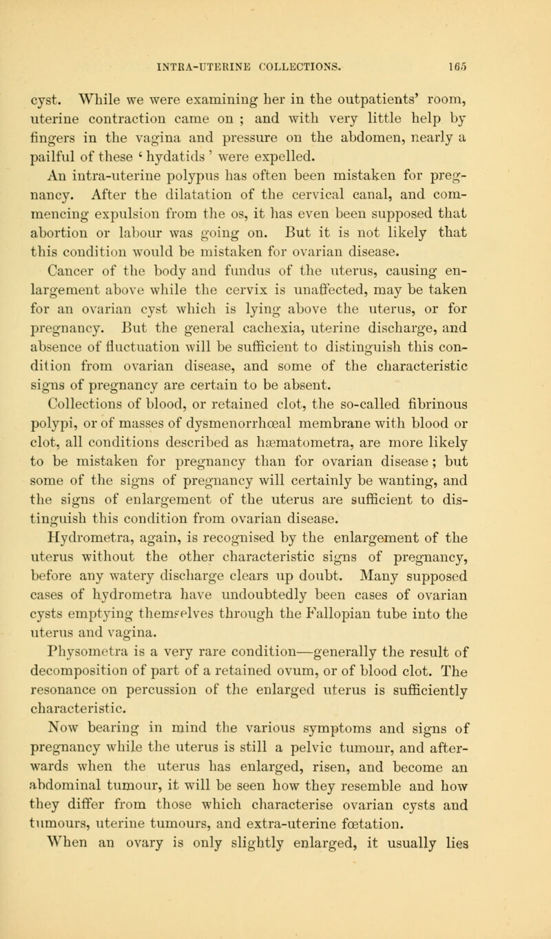 cyst. While we were examining her in the outpatients' room, uterine contraction came on ; and with very little help by fingers in the vagina and pressure on the abdomen, nearly a pailful of these ' hydatids ' were expelled. An intra-uterine polypus has often been mistaken for preg- nancy. After the dilatation of the cervical canal, and com- mencing expulsion from the os, it has even been supposed that abortion or labour was going on. But it is not likely that this condition would be mistaken for ovarian disease. Cancer of the body and fundus of the uterus, causing en- largement above while the cervix is unaffected, may be taken for an ovarian cyst which is lying above the uterus, or for pregnancy. But the general cachexia, uterine discharge, and absence of fluctuation will be sufficient to distinguish this con- dition from ovarian disease, and some of the characteristic signs of pregnancy are certain to be absent. Collections of blood, or retained clot, the so-called fibrinous polypi, or of masses of dysmenorrhceal membrane with blood or clot, all conditions described as hsematometra, are more likely to be mistaken for pregnancy than for ovarian disease; but some of the signs of pregnancy will certainly be wanting, and the signs of enlargement of the uterus are sufficient to dis- tinguish this condition from ovarian disease. Hydrometra, again, is recognised by the enlargement of the uterus without the other characteristic signs of pregnancy, before any watery discharge clears up doubt. Many supposed cases of hydrometra have undoubtedly been cases of ovarian cysts emptying themselves through the Fallopian tube into the uterus and vagina. Physometra is a very rare condition—generally the result of decomposition of part of a retained ovum, or of blood clot. The resonance on percussion of the enlarged uterus is sufficiently characteristic. Now bearing in mind the various symptoms and signs of pregnancy while the uterus is still a pelvic tumour, and after- wards when the uterus has enlarged, risen, and become an abdominal tumour, it will be seen how they resemble and how they differ from those which characterise ovarian cysts and tumours, uterine tumours, and extra-uterine fcetation. When an ovary is only slightly enlarged, it usually lies