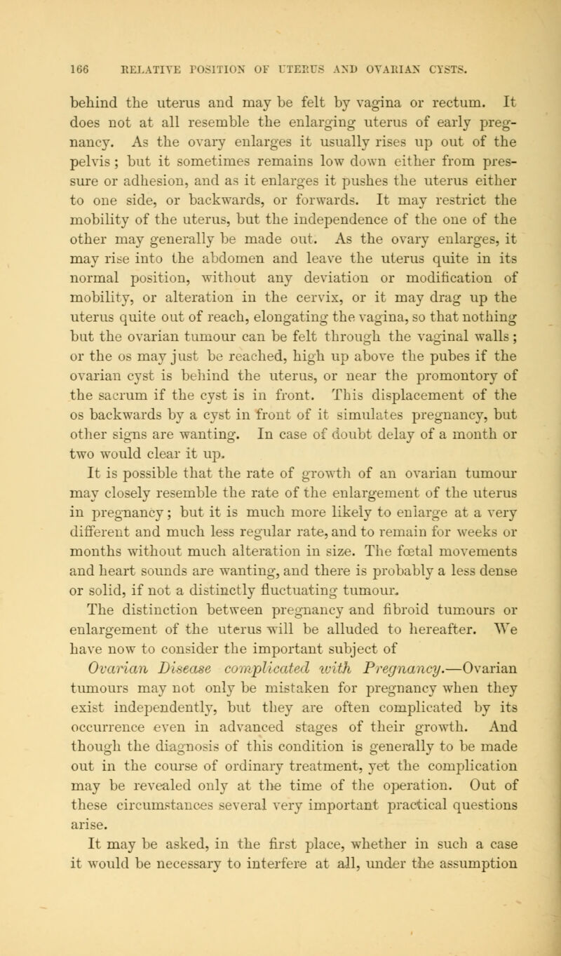 behind the uterus and may be felt by vagina or rectum. It does not at all resemble the enlarging uterus of early preg- nancy. As the ovary enlarges it usually rises up out of the pelvis ; but it sometimes remains low down either from pres- sure or adhesion, and as it enlarges it pushes the uterus either to one side, or backwards, or forwards. It may restrict the mobility of the uterus, but the independence of the one of the other may generally be made out. As the ovary enlarges, it may rise into the abdomen and leave the uterus quite in its normal position, without any deviation or modification of mobility, or alteration in the cervix, or it may drag up the uterus quite out of reach, elongating the vagina, so that nothing but the ovarian tumour can be felt through the vaginal walls; or the os may just be reached, high up above the pubes if the ovarian cyst is behind the uterus, or near the promontory of the sacrum if the cyst is in front. This displacement of the os backwards by a cyst in front of it simulates pregnancy, but other signs are wanting. In case of doubt delay of a month or two would clear it up. It is possible that the rate of growth of an ovarian tumour may closely resemble the rate of the enlargement of the uterus in pregnancy; but it is much more likely to enlarge at a very different aud much less regular rate, and to remain for weeks or months without much alteration in size. The foetal movements and heart sounds are wanting, and there is probably a less dense or solid, if not a distinctly fluctuating tumour. The distinction between pregnancy and fibroid tumours or enlargement of the uterus will be alluded to hereafter. We have now to consider the important subject of Ovarian Disease complicated with Pregnancy.—Ovarian tumours may not only be mistaken for pregnancy when they exist independently, but they are often complicated by its occurrence even in advanced stages of their growth. And though the diagnosis of this condition is generally to be made out in the course of ordinary treatment, yet the complication may be revealed only at the time of the operation. Out of these circumstances several very important practical questions arise. It may be asked, in the first place, whether in such a case it would be necessary to interfere at all, under the assumption