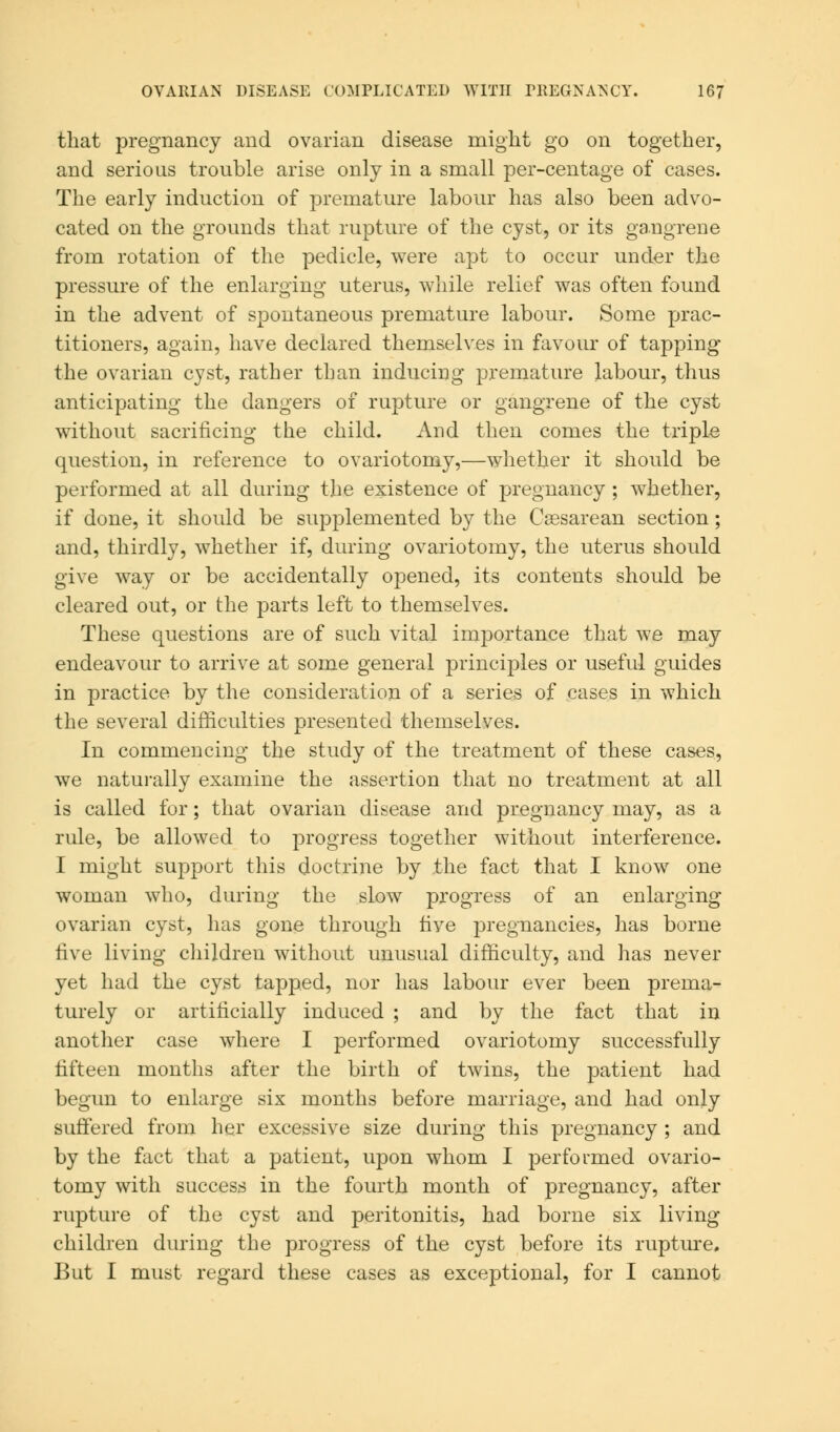 that pregnancy and ovarian disease might go on together, and serious trouble arise only in a small per-centage of cases. The early induction of premature labour has also been advo- cated on the grounds that rupture of the cyst, or its gangrene from rotation of the pedicle, were apt to occur under the pressure of the enlarging uterus, while relief was often found in the advent of spontaneous premature labour. Some prac- titioners, again, have declared themselves in favour of tapping the ovarian cyst, rather than inducing premature labour, thus anticipating the dangers of rupture or gangrene of the cyst without sacrificing the child. And then comes the triple question, in reference to ovariotomy,—whether it should be performed at all during the existence of pregnancy ; whether, if done, it should be supplemented by the Csesarean section; and, thirdly, whether if, during ovariotomy, the uterus should give way or be accidentally opened, its contents should be cleared out, or the parts left to themselves. These questions are of such vital importance that we may endeavour to arrive at some general principles or useful guides in practice by the consideration of a series of cases in which the several difficulties presented themselves. In commencing the study of the treatment of these cases, we naturally examine the assertion that no treatment at all is called for; that ovarian disease and pregnancy may, as a rule, be allowed to progress together without interference. I might support this doctrine by the fact that I know one woman who, during the slow progress of an enlarging ovarian cyst, has gone through five pregnancies, has borne five living children without unusual difficulty, and has never yet had the cyst tapped, nor has labour ever been prema- turely or artificially induced ; and by the fact that in another case where I performed ovariotomy successfully fifteen months after the birth of twins, the patient had begun to enlarge six months before marriage, and had only suffered from her excessive size during this pregnancy ; and by the fact that a patient, upon whom I performed ovario- tomy with success in the fourth month of pregnancy, after rupture of the cyst and peritonitis, had borne six living children during the progress of the cyst before its rupture. But I must regard these cases as exceptional, for I cannot