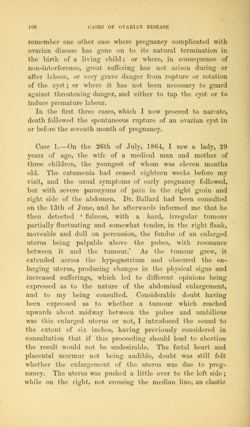 remember one other case where pregnancy complicated with ovarian disease has gone on to its natural termination in the birth of a living child; or where, in consequence of non-interference, great suffering has not arisen during or after labour, or very grave danger from rupture or rotation of the cyst; or where it has not been necessary to guard against threatening danger, and either to tap the cyst or to induce premature labour. In the first three cases, which I now proceed to narrate, death followed the spontaneous rupture of an ovarian cyst in or before the seventh month of pregnancy. Case 1.—On the 26th of July, 1864, I saw a lady, 29 years of age, the wife of a medical man and mother of three children, the youngest of whom was eleven months old. The catamenia had ceased eighteen weeks before my visit, and the usual symptoms of early pregnancy followed, but with severe paroxysms of pain in the right groin and right side of the abdomen. Dr. Ballard had been consulted on the 13th of June, and he afterwards informed me that he then detected ' fulness, with a hard, irregular tumour partially fluctuating and somewhat tender, in the right flank, moveable and dull on percussion, the fundus of an enlarged uterus being palpable above the pubes, with resonance between it and the tumour.' As the tumour grew, it extended across the hypogastrium and obscured the en- larging uterus, producing changes in the physical signs and increased sufferings, which led to different opinions being expressed as to the nature of the abdominal enlargement, and to my being consulted. Considerable doubt having been expressed as to whether a tumour which reached upwards about midway between the pubes and umbilicus was this enlarged uterus or not, I introduced the sound to the extent of six inches, having previously considered in consultation that if this proceeding should lead to abortion the result would not be undesirable. The fcetal heart and placental murmur not being audible, doubt was still felt whether the enlargement of the uterus was due to preg- nancy. The uterus was pushed a little over to the left side; while on the right, not crossing the median line, an elastic