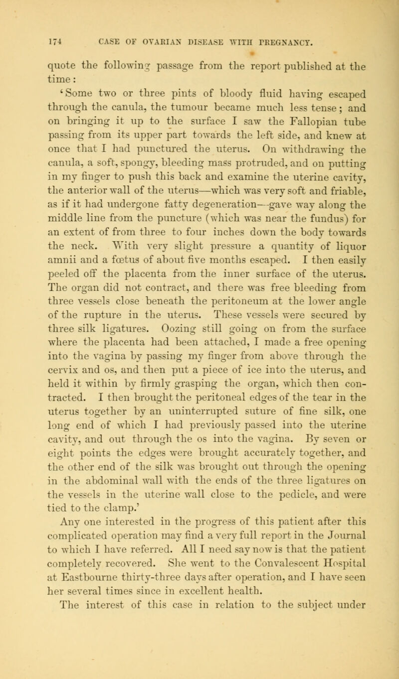 quote the following passage from the report published at the time : 'Some two or three pints of bloody fluid having escaped through the canula, the tumour became much less tense; and on bringing it up to the surface I saw the Fallopian tube passing from its upper part towards the left side, and knew at once that I had punctured the uterus. On withdrawing the canula, a soft, spongy, bleeding mass protruded, and on putting in my finger to push this back and examine the uterine cavity, the anterior wall of the uterus—which was very soft and friable, as if it had undergone fatty degeneration—gave wav along the middle line from the puncture (which was near the fundus) for an extent of from three to four inches down the body towards the neck. With very slight pressure a quantity of liquor amnii and a foetus of about five months escaped. I then easily peeled off the placenta from the inner surface of the uterus. The organ did not contract, and there was free bleeding from three vessels close beneath the peritoneum at the lower angle of the rupture in the uterus. These vessels were secured by three silk ligatures. Oozing still going on from the surface where the placenta had been attached, I made a free opening into the vagina by passing my finger from above through the cervix and os, and then put a piece of ice into the uterus, and held it within by firmly grasping the organ, which then con- tracted. I then brought the peritoneal edges of the tear in the uterus together by an uninterrupted suture of fine silk, one long end of which I had previously passed into the uterine cavity, and out through the os into the vagina. By seven or eight points the edges were brought accurately together, and the other end of the silk was brought out through the opening in the abdominal wall with the ends of the three ligatures on the vessels in the uterine wall close to the pedicle, and were tied to the clamp.' Any one interested in the progress of this patient after this complicated operation may find a very full report in the Journal to which I have referred. All I need say now is that the patient completely recovered. She went to the Convalescent Hospital at Eastbourne thirty-three days after operation, and I have seen her several times since in excellent health. The interest of this case in relation to the subject under