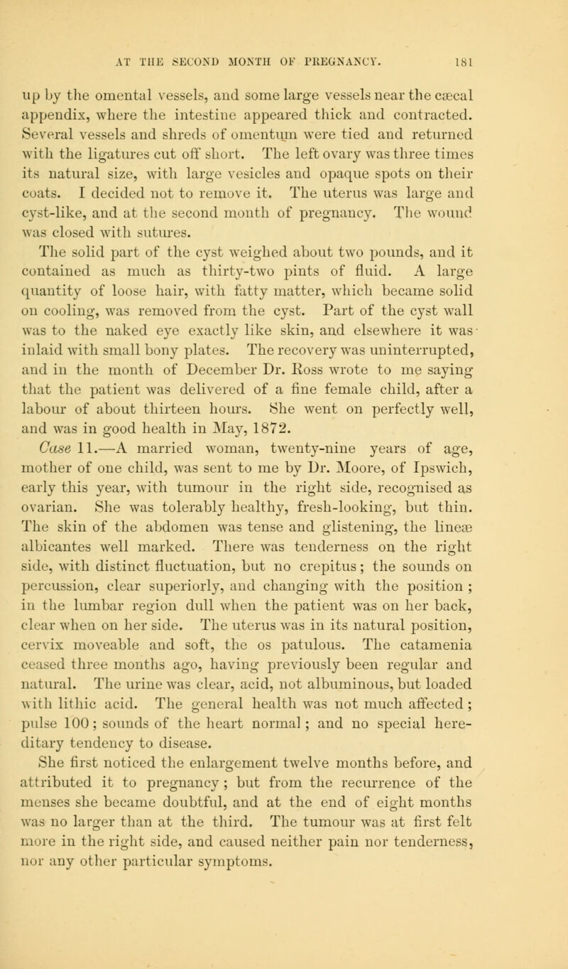 up by the omental vessels, and some large vessels near the caecal appendix, where the intestine appeared thick and contracted. Several vessels and shreds of omentum were tied and returned with the ligatures cut off short. The left ovary was three times its natural size, with large vesicles and opaque spots on their coats. I decided not to remove it. The uterus was large and cyst-like, and at the second month of pregnancy. The wound was closed with sutures. The solid part of the cyst weighed about two pounds, and it contained as much as thirty-two pints of fluid. A large quantity of loose hair, with fatty matter, which became solid on cooling, was removed from the cyst. Part of the cyst wall was to the naked eye exactly like skin, and elsewhere it was- inlaid with small bony plates. The recovery was uninterrupted, and in the month of December Dr. Eoss wrote to me saying that the patient was delivered of a fine female child, after a labour of about thirteen hours. She went on perfectly well, and was in good health in May, 1872. Case 11.—A married woman, twenty-nine years of age, mother of one child, was sent to me by Dr. Moore, of Ipswich, early this year, with tumour in the right side, recognised as ovarian. She was tolerably healthy, fresh-looking, but thin. The skin of the abdomen wTas tense and glistening, the linear albicantes well marked. There was tenderness on the right side, with distinct fluctuation, but no crepitus; the sounds on percussion, clear superiorly, and changing with the position ; in the lumbar region dull when the patient was on her back, clear when on her side. The uterus was in its natural position, cervix moveable and soft, the os patulous. The catamenia ceased three months ago, having previously been regular and natural. The urine wTas clear, acid, not albuminous, but loaded with lithic acid. The general health was not much affected; pulse 100; sounds of the heart normal; and no special here- ditary tendency to disease. She first noticed the enlargement twelve months before, and attributed it to pregnancy ; but from the recurrence of the menses she became doubtful, and at the end of eight months was no larger than at the third. The tumour was at first felt more in the right side, and caused neither pain nor tenderness, nor any other particular symptoms.