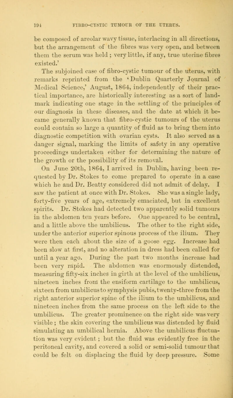 ]9i FIBROCYSTIC TUMOUR OF THE UTERUS. be composed of areolar wavy tissue, interlacing in all directions, but the arrangement of the fibres was very open, and between them the serum was held ; very little, if any, true uterine fibres existed.' The subjoined case of fibro-eystic tumour of the uterus, with remarks reprinted from the 'Dublin Quarterly Journal of Medical Science,' August, 1864, independently of their prac- tical importance, are historically interesting as a sort of land- mark indicating one stage in the settling of the principles of our diagnosis in these diseases, and the date at which it be- came generally known that fibro-cystic tumours of the uterus could contain so large a quantity of fluid as to bring them into diagnostic competition with ovarian cysts. It also served as a danger signal, marking the limits of safety in any operative proceedings undertaken either for determining the nature of the growth or the possibility of its removal. On June 20th, 186-4, I arrived in Dublin, having been re- quested by Dr. Stokes to come prepared to ojDerate in a case which he and Dr. Beatty considered did not admit of delay. I saw the patient at once with Dr. Stokes. She was a single lady, forty-five years of age, extremely emaciated, but in excellent spirits. Dr. Stokes had detected two apparently solid tumours in the abdomen ten years before. One appeared to be central, and a little above the umbilicus. The other to the right side, under the anterior superior spinous process of the ilium. They were then each about the size of a goose egg. Increase had been slow at first, and no alteration in dress had been called for until a year ago. During the past two months increase had been very rapid. The abdomen was enormously distended, measuring fifty-six inches in girth at the level of the umbilicus, nineteen inches from the ensiform cartilage to the umbilicus, sixteen from umbilicus to symphysis pubis, twenty-three from the right anterior superior spine of the ilium to the umbilicus, and nineteen inches from the same process on the left side to the umbilicus. The greater prominence on the right side was very visible ; the skin covering the umbilicus was distended by fluid simulating an umbilical hernia. Above the umbilicus fluctua- tion was very evident : but the fluid was evidently free in the peritoneal cavity, and covered a solid or semi-solid tumour that could be felt on displacing the fluid by deep pressure. Some