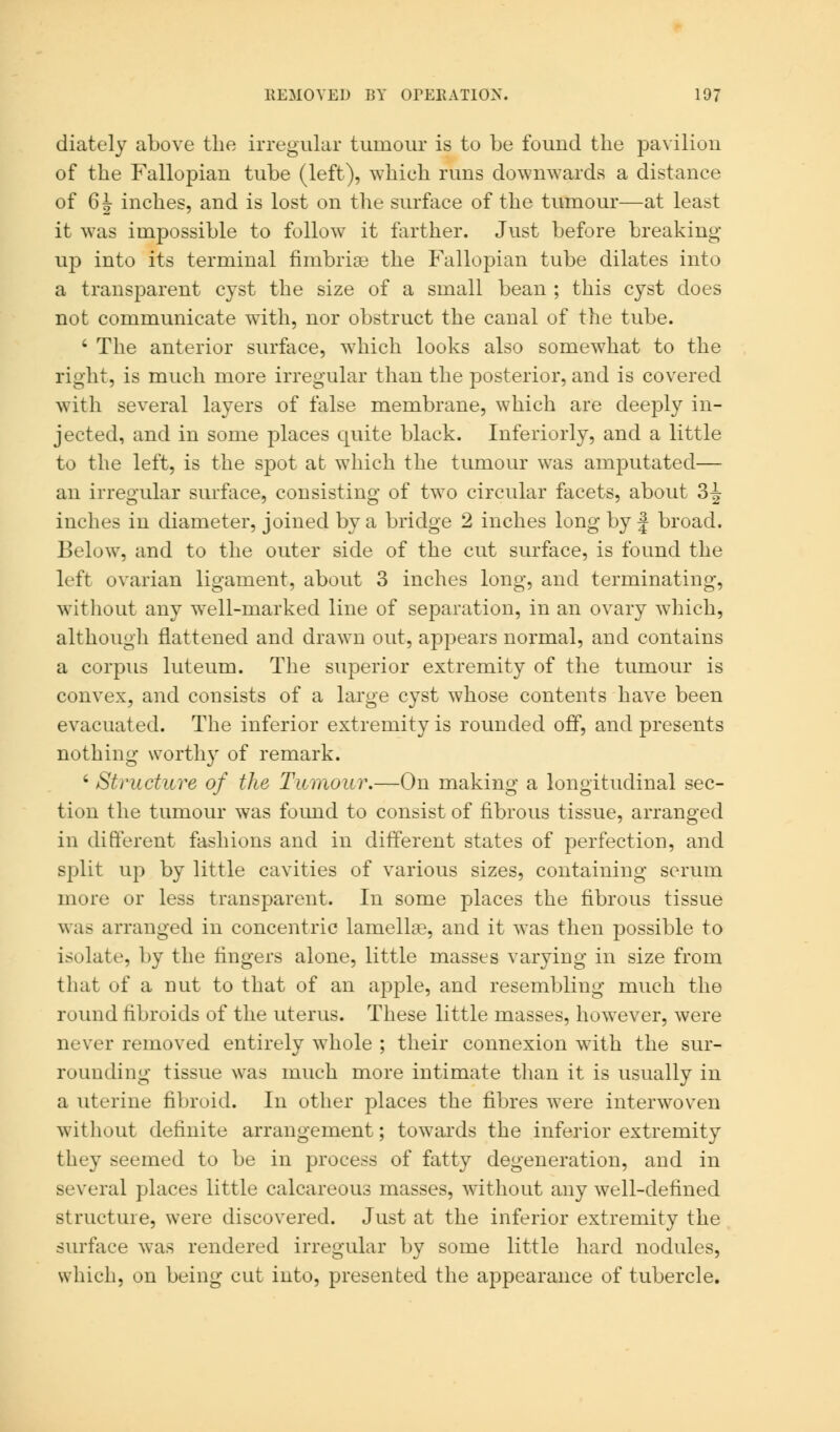 diately above the irregular tumour is to be found the pavilion of the Fallopian tube (left), which runs downwards a distance of 6h inches, and is lost on the surface of the tumour—at least it was impossible to follow it farther. Just before breaking up into its terminal fimbriae the Fallopian tube dilates into a transparent cyst the size of a small bean ; this cyst does not communicate with, nor obstruct the canal of the tube. 4 The anterior surface, which looks also somewhat to the right, is much more irregular than the posterior, and is covered with several layers of false membrane, which are deeply in- jected, and in some places quite black. Inferiorly, and a little to the left, is the spot at which the tumour was amputated— an irregular surface, consisting of two circular facets, about 3^ inches in diameter, joined by a bridge 2 inches long by j broad. Below, and to the outer side of the cut surface, is found the left ovarian ligament, about 3 inches long, and terminating, without any well-marked line of separation, in an ovary which, although flattened and drawn out, appears normal, and contains a corpus luteum. The superior extremity of the tumour is convex, and consists of a large cyst whose contents have been evacuated. The inferior extremity is rounded off, and presents nothing worthy of remark. 6 Structure of the Tumour.—On making a longitudinal sec- tion the tumour was found to consist of fibrous tissue, arranged in different fashions and in different states of perfection, and split up by little cavities of various sizes, containing serum more or less transparent. In some places the fibrous tissue was arranged in concentric lamellae, and it was then possible to isolate, by the fingers alone, little masses varying in size from that of a nut to that of an apple, and resembling much the round fibroids of the uterus. These little masses, however, were never removed entirely whole ; their connexion with the sur- rounding tissue was much more intimate than it is usually in a uterine fibroid. In other places the fibres were interwoven without definite arrangement; towards the inferior extremity they seemed to be in process of fatty degeneration, and in several places little calcareous masses, without any well-defined structure, were discovered. Just at the inferior extremity the surface was rendered irregular by some little hard nodules, which, on being cut into, presented the appearance of tubercle.