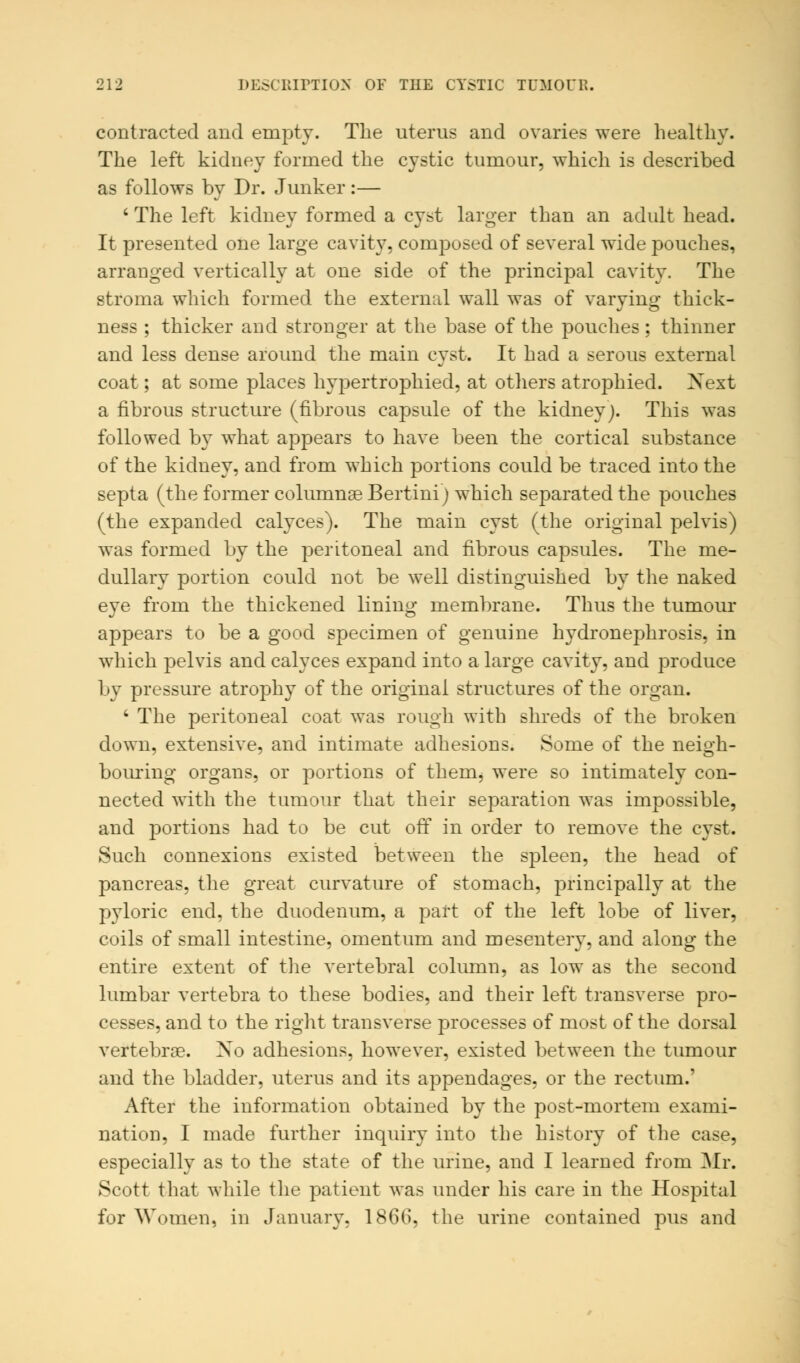 contracted and empty. The uterus and ovaries were healthy. The left kidney formed the cystic tumour, which is described as follows by Dr. Junker:— ' The left kidney formed a cyst larger than an adult head. It presented one large cavity, composed of several wide pouches, arranged vertically at one side of the principal cavity. The stroma which formed the external wall was of varying thick- ness ; thicker and stronger at the base of the pouches; thinner and less dense around the main cyst. It had a serous external coat; at some places hypertrophied, at others atrophied. Next a fibrous structure (fibrous capsule of the kidney). This was followed by what appears to have been the cortical substance of the kidney, and from which portions could be traced into the septa (the former columnse Bertini) which separated the pouches (the expanded calyces). The main cyst (the original pelvis) was formed by the peritoneal and fibrous capsules. The me- dullary portion could not be well distinguished by the naked eye from the thickened lining membrane. Thus the tumour appears to be a good specimen of genuine hydronephrosis, in which pelvis and calyces expand into a large cavity, and produce by pressure atrophy of the original structures of the organ. 4 The peritoneal coat was rough with shreds of the broken down, extensive, and intimate adhesions. Some of the neigh- bouring organs, or portions of them, were so intimately con- nected with the tumour that their separation was impossible, and portions had to be cut ofT in order to remove the cyst. Such connexions existed between the spleen, the head of pancreas, the great curvature of stomach, principally at the pyloric end, the duodenum, a part of the left lobe of liver, coils of small intestine, omentum and mesentery, and along the entire extent of the vertebral column, as low as the second lumbar vertebra to these bodies, and their left transverse pro- cesses, and to the right transverse processes of most of the dorsal vertebrae. Xo adhesions, however, existed between the tumour and the bladder, uterus and its appendages, or the rectum.' After the information obtained by the post-mortem exami- nation, I made further inquiry into the history of the case, especially as to the state of the urine, and I learned from Mr. Scott that while the patient was under his care in the Hospital for Women, in January, 1866, the urine contained pus and