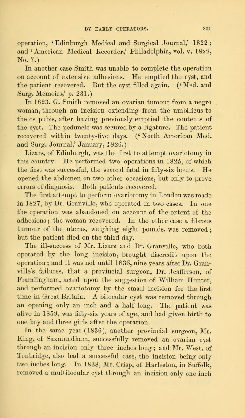 operation, 'Edinburgh Medical and Surgical Journal,' 1822; and 'American Medical Eecorder,' Philadelphia, vol. v. 1822, No. 7.) In another case Smith was unable to complete the operation on account of extensive adhesions. He emptied the cyst, and the patient recovered. But the cyst filled again. (' Med. and Surg. Memoirs,' p. 231.) In 1823, G. Smith removed an ovarian tumour from a negro woman, through an incision extending from the umbilicus to the os pubis, after having previously emptied the contents of the cyst. The peduncle was secured by a ligature. The patient recovered within twenty-five days. (' North American Med. and Surg. Journal,' January, 1826.) Lizars, of Edinburgh, was the first to attempt ovariotomy in this country. He performed two operations in 1825, of which the first was successful, the second fatal in fifty-six hours. He opened the abdomen on two other occasions, but only to prove errors of diagnosis. Both patients recovered. The first attempt to perform ovariotomy in London was made in 1827, by Dr. Granville, who operated in two cases. In one the operation was abandoned on account of the extent of the adhesions; the woman recovered. In the other case a fibrous tumour of the uterus, weighing eight pounds, was removed ; but the patient died on the third day. The ill-success of Mr. Lizars and Dr. Granville, who both operated by the long incision, brought discredit upon the operation ; and it was not until 1836, nine years after Dr. Gran- ville's failures, that a provincial surgeon, Dr. Jeaffreson, of Framlingham, acted upon the suggestion of William Hunter, and performed ovariotomy by the small incision for the first time in Great Britain. A bilocular cyst was removed through an opening only an inch and a half long. The patient was alive in 1859, was fifty-six years of age, and had given birth to one boy and three girls after the operation. In the same year (1836), another provincial surgeon, Mr. King, of Saxmundham, successfully removed an ovarian cyst through an incision only three inches long; and Mr. West, of Tonbridge, also had a successful case, the incision being only two inches long. In 1838, Mr. Crisp, of Harleston, in Suffolk, removed a multilocular cyst through an incision only one inch