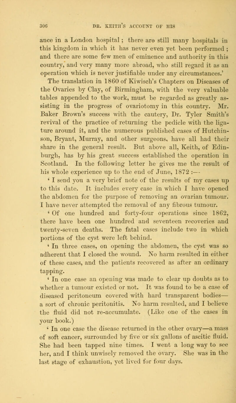 30G DK. KEITH S ACCOUNT OF HIS ance in a London hospital; there are still many hospitals in this kingdom in which it has never even yet been performed ; and there are some few men of eminence and authority in this country, and very many more abroad, who still regard it as an operation which is never justifiable under any circumstances.' The translation in 1860 of Kiwisch's Chapters on Diseases of the Ovaries by Clay, of Birmingham, with the very valuable tables appended to the work, must be regarded as greatly as- sisting in the progress of ovariotomy in this country. Mr. Baker Brown's success with the cautery, Dr. Tyler Smith's revival of the practice of returning the pedicle with the liga- ture around it, and the numerous published cases of Hutchin- son, Bryant, Murray, and other surgeons, have all had their share in the general result. But above all, Keith, of Edin- burgh, has by his great success established the operation in Scotland. In the following letter he gives me the result of his whole experience up to the end of June, 1872 :— £ I send you a very brief note of the results of my cases up to this date. It includes every case in which I have opened the abdomen for the purpose of removing an ovarian tumour. I have never attempted the removal of any fibrous tumour. 6 Of one hundred and forty-four operations since 1862, there have been one hundred and seventeen recoveries and twenty-seven deaths. The fatal cases include two in which portions of the cyst were left behind. ' In three cases, on opening the abdomen, the cyst was so adherent that I closed the wound. No harm resulted in either of these cases, and the patients recovered as after an ordinary tapping. ' In one case an opening was made to clear up doubts as to whether a tumour existed or not. It was found to be a case of diseased peritoneum covered with hard transparent bodies— a sort of chronic peritonitis. No harm resulted, and I believe the fluid did not re-accumulate. (Like one of the cases in your book.) ' In one case the disease returned in the other ovary—a mass of soft cancer, surrounded by five or six gallons of ascitic fluid. She had been tapped nine times. I went a long way to see her, and I think unwisely removed the ovary. She was in the last stage of exhaustion, yet lived for four days.