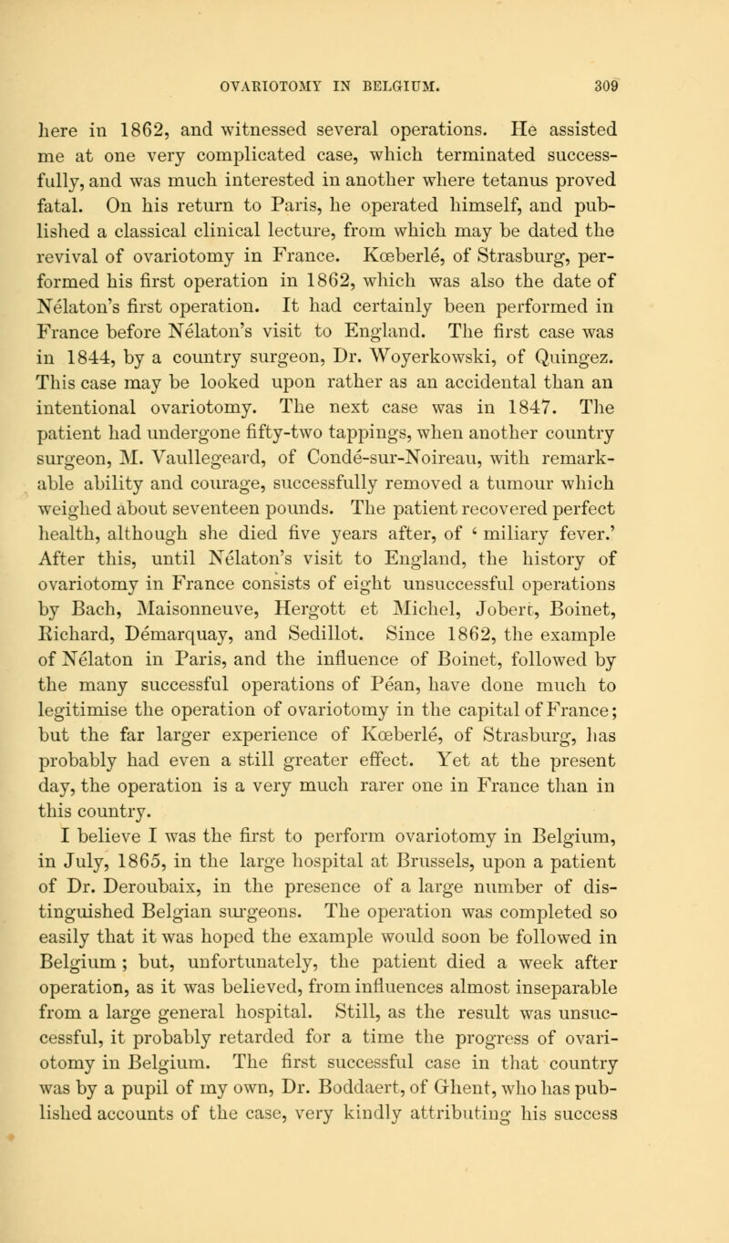 here in 1862, and witnessed several operations. He assisted me at one very complicated case, which terminated success- fully, and was much interested in another where tetanus proved fatal. On his return to Paris, he operated himself, and pub- lished a classical clinical lecture, from which may be dated the revival of ovariotomy in France. Kceberle, of Strasburg, per- formed his first operation in 1862, which was also the date of Nelaton's first operation. It had certainly been performed in France before Nelaton's visit to England. The first case was in 1844, by a country surgeon, Dr. Woyerkowski, of Quingez. This case may be looked upon rather as an accidental than an intentional ovariotomy. The next case was in 1847. The patient had undergone fifty-two tappings, when another country surgeon, M. Vaullegeard, of Conde-sur-Noireau, with remark- able ability and courage, successfully removed a tumour which weighed about seventeen pounds. The patient recovered perfect health, although she died five years after, of ' miliary fever.' After this, until Nelaton's visit to England, the history of ovariotomy in France consists of eight unsuccessful operations by Bach, Maisonneuve, Hergott et Michel, Joberc, Boinet, Eichard, Demarquay, and Sedillot. Since 1862, the example of Nelaton in Paris, and the influence of Boinet, followed by the many successful operations of Pean, have done much to legitimise the operation of ovariotomy in the capital of France; but the far larger experience of Koeberle, of Strasburg, lias probably had even a still greater effect. Yet at the present day, the operation is a very much rarer one in France than in this country. I believe I was the first to perform ovariotomy in Belgium, in July, 1865, in the large hospital at Brussels, upon a patient of Dr. Deroubaix, in the presence of a large number of dis- tinguished Belgian surgeons. The operation was completed so easily that it was hoped the example would soon be followed in Belgium ; but, unfortunately, the patient died a week after operation, as it was believed, from influences almost inseparable from a large general hospital. Still, as the result was unsuc- cessful, it probably retarded for a time the progress of ovari- otomy in Belgium. The first successful case in that country was by a pupil of my own, Dr. Boddaert, of Grhent, who has pub- lished accounts of the case, very kindly attributing his success