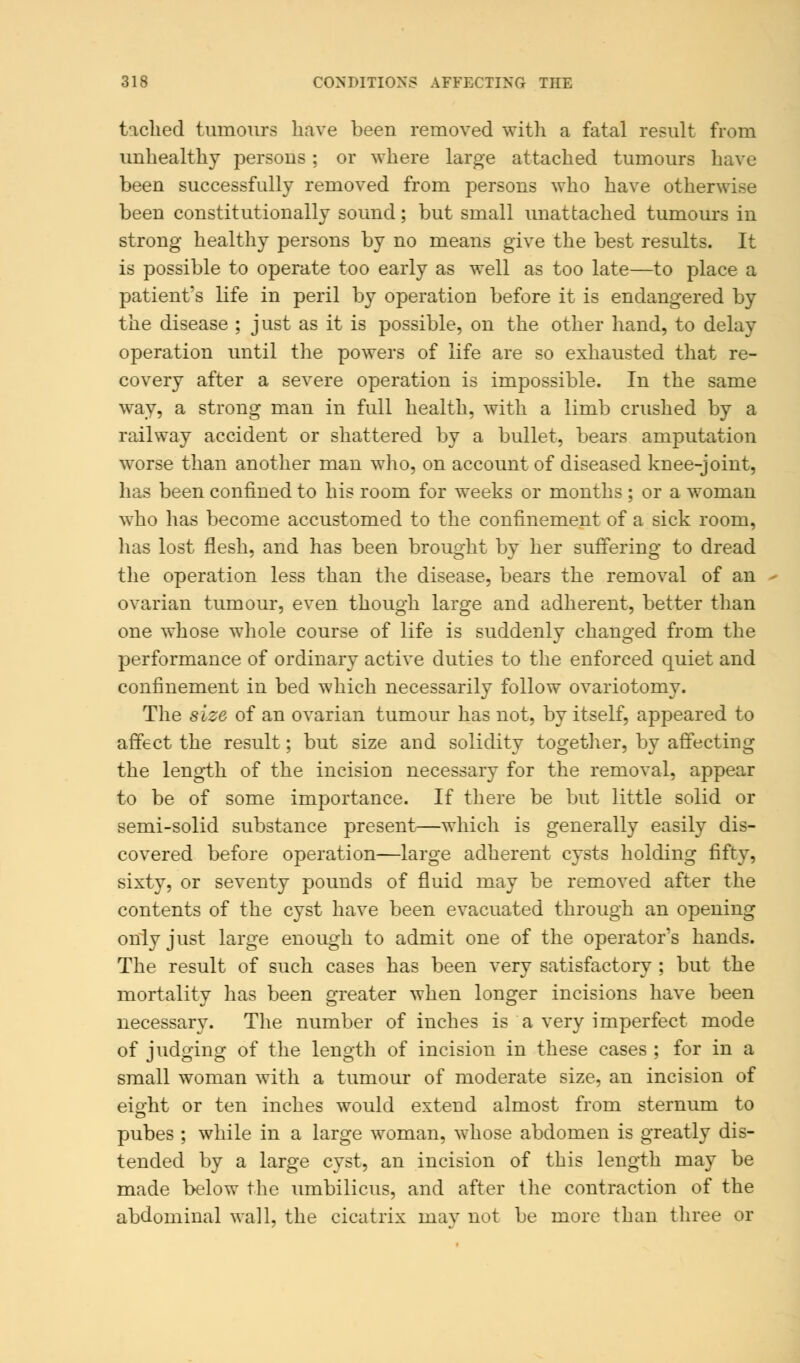 tached tumours have been removed with a fatal result from unhealthy persons; or where large attached tumours have been successfully removed from persons who have otherwise been constitutionally sound; but small unattached tumours in strong healthy persons by no means give the best results. It is possible to operate too early as well as too late—to place a patient's life in peril by operation before it is endangered by the disease ; just as it is possible, on the other hand, to delay operation until the powers of life are so exhausted that re- covery after a severe operation is impossible. In the same way, a strong man in full health, with a limb crushed by a railway accident or shattered by a bullet, bears amputation worse than another man who, on account of diseased knee-joint, has been confined to his room for weeks or months ; or a woman who has become accustomed to the confinement of a sick room, has lost flesh, and has been brought by her suffering to dread the operation less than the disease, bears the removal of an ovarian tumour, even though large and adherent, better than one whose whole course of life is suddenly changed from the performance of ordinary active duties to the enforced quiet and confinement in bed which necessarily follow ovariotomy. The size of an ovarian tumour has not, by itself, appeared to affect the result; but size and solidity together, by affecting the length of the incision necessary for the removal, appear to be of some importance. If there be but little solid or semi-solid substance present—which is generally easily dis- covered before operation—large adherent cysts holding fifty, sixty, or seventy pounds of fluid may be removed after the contents of the cyst have been evacuated through an opening only just large enough to admit one of the operator's hands. The result of such cases has been very satisfactory ; but the mortality has been greater when longer incisions have been necessary. The number of inches is a very imperfect mode of judging of the length of incision in these cases ; for in a small woman with a tumour of moderate size, an incision of eight or ten inches would extend almost from sternum to pubes ; while in a large woman, whose abdomen is greatly dis- tended by a large cyst, an incision of this length may be made below the umbilicus, and after the contraction of the abdominal wall, the cicatrix may not be more than three or