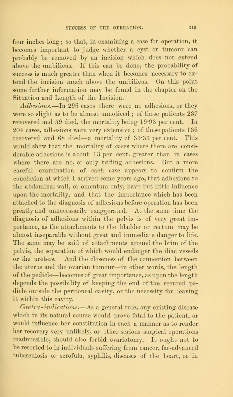 four inches long; so that, in examining a case for operation, it becomes important to judge whether a cyst or tumour can probably be removed by an incision which does not extend above the umbilicus. If this can be done, the probability of success is much greater than when it becomes necessary to ex- tend the incision much above the umbilicus. On this point some further information may be found in the chapter on the Situation and Length of the Incision. Adhesions.—In 296 cases there were no adhesions, or they were so slight as to be almost unnoticed ; of these patients 237 recovered and 59 died, the mortality being 19*93 per cent. In 204 cases, adhesions were very extensive ; of these patients 136 recovered and 68 died—a mortality of 33*33 per cent. This would show that the mortality of cases where there are consi- derable adhesions is about 13 per cent, greater than in cases where there are no, or only trifling adhesions. But a more careful examination of each case appears to confirm the conclusion at which I arrived some years ago, that adhesions to the abdominal wall, or omentum only, have but little influence upon the mortality, and that the importance which has been attached to the diagnosis of adhesions before operation has been greatly and unnecessarily exaggerated. At the same time the diagnosis of adhesions within the pelvis is of very great im- portance, as the attachments to the bladder or rectum may be almost inseparable without great and immediate danger to life. The same may be said of attachments around the brim of the pelvis, the separation of which would endanger the iliac vessels or the ureters. And the closeness of the connection between the uterus and the ovarian tumour—in other words, the length of the pedicle—becomes of great importance, as upon the length depends the possibility of keeping the end of the secured pe- dicle outside the peritoneal cavity, or the necessity for leaving it within this cavity. Contra-indications.—As a general rule, any existing disease which in its natural course would prove fatal to the patient, or would influence her constitution in such a manner as to render her recovery very unlikely, or other serious surgical operations inadmissible, should also forbid ovariotomy. It ought not to be resorted to in individuals suffering from cancer, far-advanced tuberculosis or scrofula, syphilis, diseases of the heart, or in
