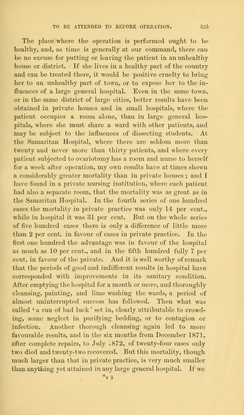 The place where the operation is performed ought to be healthy, and, as time is generally at our command, there can be no excuse for putting or leaving the patient in an unhealthy house or district. If she lives in a healthy part of the country and can be treated there, it would be positive cruelty to bring her to an unhealthy part of town, or to expose her to the in- fluences of a large general hospital. Even in the same town, or in the same district of large cities, better results have been obtained in private houses and in small hospitals, where the patient occupies a room alone, than in large general hos- pitals, where she must share a ward with other patients, and may be subject to the influences of dissecting students. At the Samaritan Hospital, where there are seldom more than twenty and never more than thirty patients, and where every patient subjected to ovariotomy has a room and nurse to herself for a week after operation, my own results have at times shown a considerably greater mortality than in private houses ; and I have found in a private nursing institution, where each patient had also a separate room, that the mortality was as great as in the Samaritan Hospital. In the fourth series of one hundred cases the mortality in private practice was only 14 per cent., while in hospital it was 31 per cent. But on the whole series of five hundred cases there is only a difference of little more than 2 per cent, in favour of cases in private practice. In the first one hundred the advantage was in favour of the hospital as much as 10 per cent., and in the fifth hundred fully 7 per cent, in favour of the private. And it is well worthy of remark that the periods of good and indifferent results in hospital have corresponded with improvements in its sanitary condition. After emptying the hospital for a month or more, and thoroughly cleansing, painting, and lime washing the wards, a period of almost uninterrupted success has followed. Then what was called ' a run of bad luck' set in, clearly attributable to crowd- ing, some neglect in purifying bedding, or to contagion or infection. Another thorough cleansing again led to more favourable results, and in the six months from December 1871, after complete repairs, to July i872, of twenty-four cases only two died and twenty-two recovered. But this mortality, though much larger than that in private practice, is very much smaller than anything yet attained in any large general hospital. If we *y3