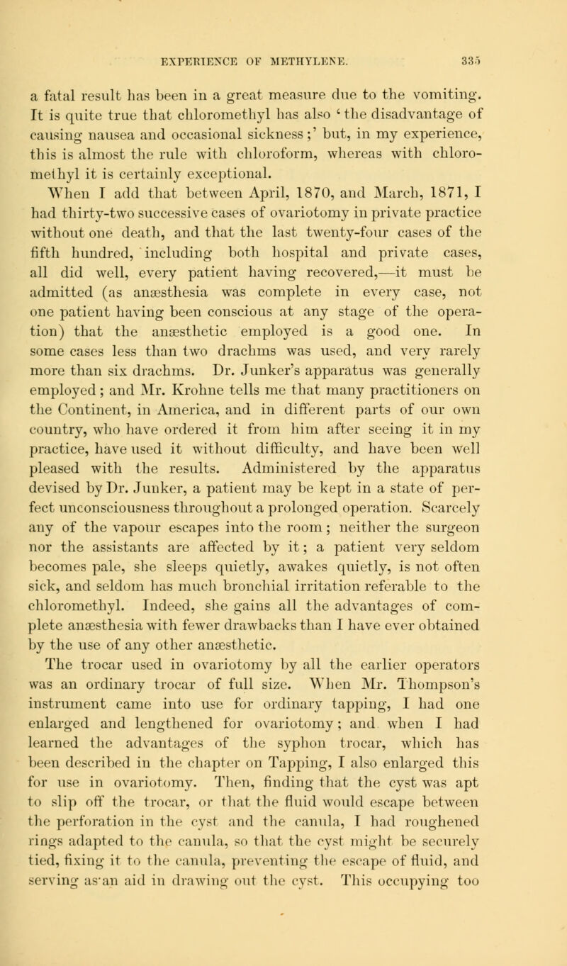 EXPERIENCE OF METHYLENE. 33) a fatal result lias been in a great measure due to the vomiting. It is quite true that chloromethyl has also ' the disadvantage of causing nausea and occasional sickness ;' but, in my experience, this is almost the rule with chloroform, whereas with chloro- methyl it is certainly exceptional. When I add that between April, 1870, and March, 1871, I had thirty-two successive cases of ovariotomy in private practice without one death, and that the last twenty-four cases of the fifth hundred, including both hospital and private cases, all did well, every patient having recovered,—it must be admitted (as anaesthesia was complete in every case, not one patient having been conscious at any stage of the opera- tion) that the anaesthetic employed is a good one. In some cases less than two drachms was used, and very rarely more than six drachms. Dr. Junker's apparatus was generally employed; and Mr. Krohne tells me that many practitioners on the Continent, in America, and in different parts of our own country, who have ordered it from him after seeing it in my practice, have used it without difficulty, and have been well pleased with the results. Administered by the apparatus devised by Dr. Junker, a patient may be kept in a state of per- fect unconsciousness throughout a prolonged operation. Scarcely any of the vapour escapes into the room; neither the surgeon nor the assistants are affected by it; a patient very seldom becomes pale, she sleeps quietly, awakes quietly, is not often sick, and seldom has much bronchial irritation referable to the chloromethyl. Indeed, she gains all the advantages of com- plete anaesthesia with fewer drawbacks than I have ever obtained by the use of any other anaesthetic. The trocar used in ovariotomy by all the earlier operators was an ordinary trocar of full size. When Mr. Thompson's instrument came into use for ordinary tapping, I had one enlarged and lengthened for ovariotomy; and when I had learned the advantages of the syphon trocar, which has been described in the chapter on Tapping, I also enlarged this for use in ovariotomy. Then, finding that the cyst was apt to slip off the trocar, or that the fluid would escape between the perforation in the cyst and the canula, I had roughened rings adapted to the canula, so that the cyst might be securely tied, fixing it to the canula, preventing the escape of fluid, and serving as'an aid in drawing out the cyst. This occupying too