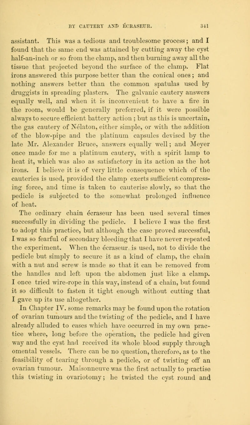 assistant. This was a tedious and troublesome process; and I found that the same end was attained by cutting away the cyst half-an-inch or so from the clamp, and then burning away all the tissue that projected beyond the surface of the clamp. Flat irons answered this purpose better than the conical ones; and nothing answers better than the common spatulas used by druggists in spreading plasters. The galvanic cautery answers equally well, and when it is inconvenient to have a fire in the room, would be generally preferred, if it were possible always to secure efficient battery action ; but as this is uncertain, the gas cautery of Nelaton, either simple, or with the addition of the blow-pipe and the platinum capsules devised by the late Mr. Alexander Bruce, answers equally well; and Meyer once made for me a platinum cautery, with a spirit lamp to heat it, which was also as satisfactory in its action as the hot irons. I believe it is of very little consequence which of the cauteries is used, provided the clamp exerts sufficient compress- ing force, and time is taken to cauterise slowly, so that the pedicle is subjected to the somewhat prolonged influence of heat. The ordinary chain ecraseur has been used several times successfully in dividing the pedicle. I believe I was the first to adopt this practice, but although the case proved successful, I was so fearful of secondary bleeding that I have never repeated the experiment. When the ecraseur is used, not to divide the pedicle but simply to secure it as a kind of clamp, the chain with a nut and screw is made so that it can be removed from the handles and left upon the abdomen just like a clamp. I once tried wire-rope in this way, instead of a chain, but found it so difficult to fasten it tight enough without cutting that I gave up its use altogether. In Chapter IV. some remarks may be found upon the rotation of ovarian tumours and the twisting of the pedicle, and I have already alluded to cases which have occurred in my own prac- tice where, long before the operation, the pedicle had given way and the cyst had received its whole blood supply through omental vessels. There can be no question, therefore, as to the feasibility of tearing through a pedicle, or of twisting off an ovarian tumour. Maisonneuve was the first actually to practise this twisting in ovariotomy; he twisted the cyst round and