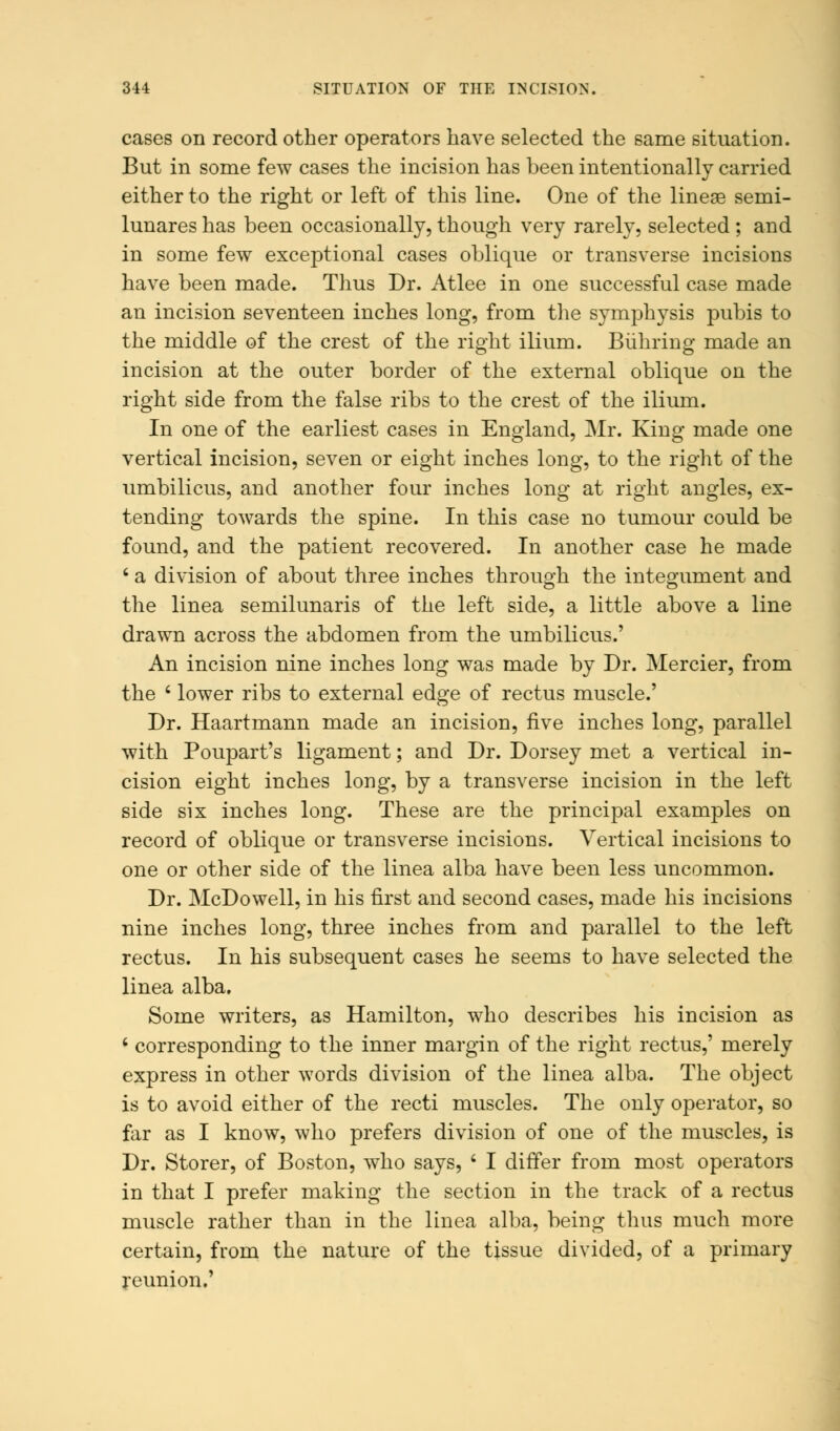 cases on record other operators have selected the same situation. But in some few cases the incision has been intentionally carried either to the right or left of this line. One of the lineae semi- lunares has been occasionally, though very rarely, selected ; and in some few exceptional cases oblique or transverse incisions have been made. Thus Dr. Atlee in one successful case made an incision seventeen inches long, from the symphysis pubis to the middle of the crest of the right ilium. Biihring made an incision at the outer border of the external oblique on the right side from the false ribs to the crest of the ilium. In one of the earliest cases in England, Mr. King made one vertical incision, seven or eight inches long, to the right of the umbilicus, and another four inches long at right angles, ex- tending towards the spine. In this case no tumour could be found, and the patient recovered. In another case he made 6 a division of about three inches through the integument and the linea semilunaris of the left side, a little above a line drawn across the abdomen from the umbilicus.' An incision nine inches long was made by Dr. Mercier, from the ' lower ribs to external edge of rectus muscle.' Dr. Haartmann made an incision, five inches long, parallel with Poupart's ligament; and Dr. Dorsey met a vertical in- cision eight inches long, by a transverse incision in the left side six inches long. These are the principal examples on record of oblique or transverse incisions. Vertical incisions to one or other side of the linea alba have been less uncommon. Dr. McDowell, in his first and second cases, made his incisions nine inches long, three inches from and parallel to the left rectus. In his subsequent cases he seems to have selected the linea alba. Some writers, as Hamilton, who describes his incision as ' corresponding to the inner margin of the right rectus,' merely express in other words division of the linea alba. The object is to avoid either of the recti muscles. The only operator, so far as I know, who prefers division of one of the muscles, is Dr. Storer, of Boston, who says, ' I differ from most operators in that I prefer making the section in the track of a rectus muscle rather than in the linea alba, being thus much more certain, from the nature of the tissue divided, of a primary reunion.'