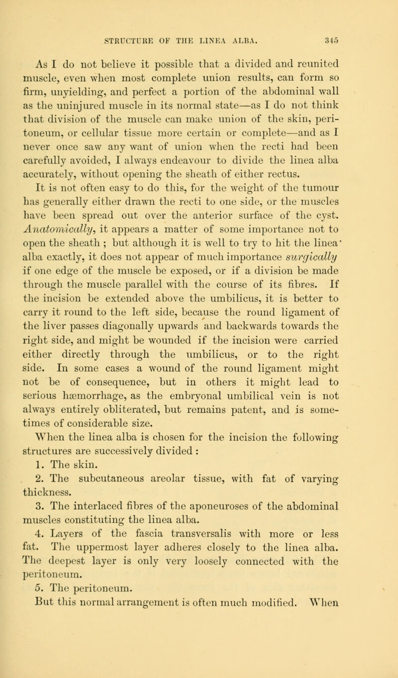 As I do not believe it possible that a divided and reunited muscle, even when most complete union results, can form so firm, unyielding, and perfect a portion of the abdominal wall as the uninjured muscle in its normal state—as I do not think that division of the muscle can make union of the skin, peri- toneum, or cellular tissue more certain or complete—and as I never once saw any want of union when the recti had been carefully avoided, I always endeavour to divide the linea alba accurately, without opening the sheath of either rectus. It is not often easy to do this, for the weight of the tumour has generally either drawn the recti to one side, or the muscles have been spread out over the anterior surface of the cyst. Anatomically, it appears a matter of some importance not to open the sheath ; but although it is well to try to hit the linea' alba exactly, it does not appear of much importance surgically if one edge of the muscle be exposed, or if a division be made through the muscle parallel with the course of its fibres. If the incision be extended above the umbilicus, it is better to carry it round to the left side, because the round ligament of the liver passes diagonally upwards and backwards towards the right side, and might be wounded if the incision were carried either directly through the umbilicus, or to the right side. In some cases a wound of the round ligament might not be of consequence, but in others it might lead to serious haemorrhage, as the embryonal umbilical vein is not always entirely obliterated, but remains patent, and is some- times of considerable size. When the linea alba is chosen for the incision the following structures are successively divided : 1. The skin. 2. The subcutaneous areolar tissue, with fat of varying thickness. 3. The interlaced fibres of the aponeuroses of the abdominal muscles constituting the linea alba. 4. Layers of the fascia transversalis with more or less fat. The uppermost layer adheres closely to the linea alba. The deepest layer is only very loosely connected with the peritoneum. 5. The peritoneum. But this normal arrangement is often much modified. When