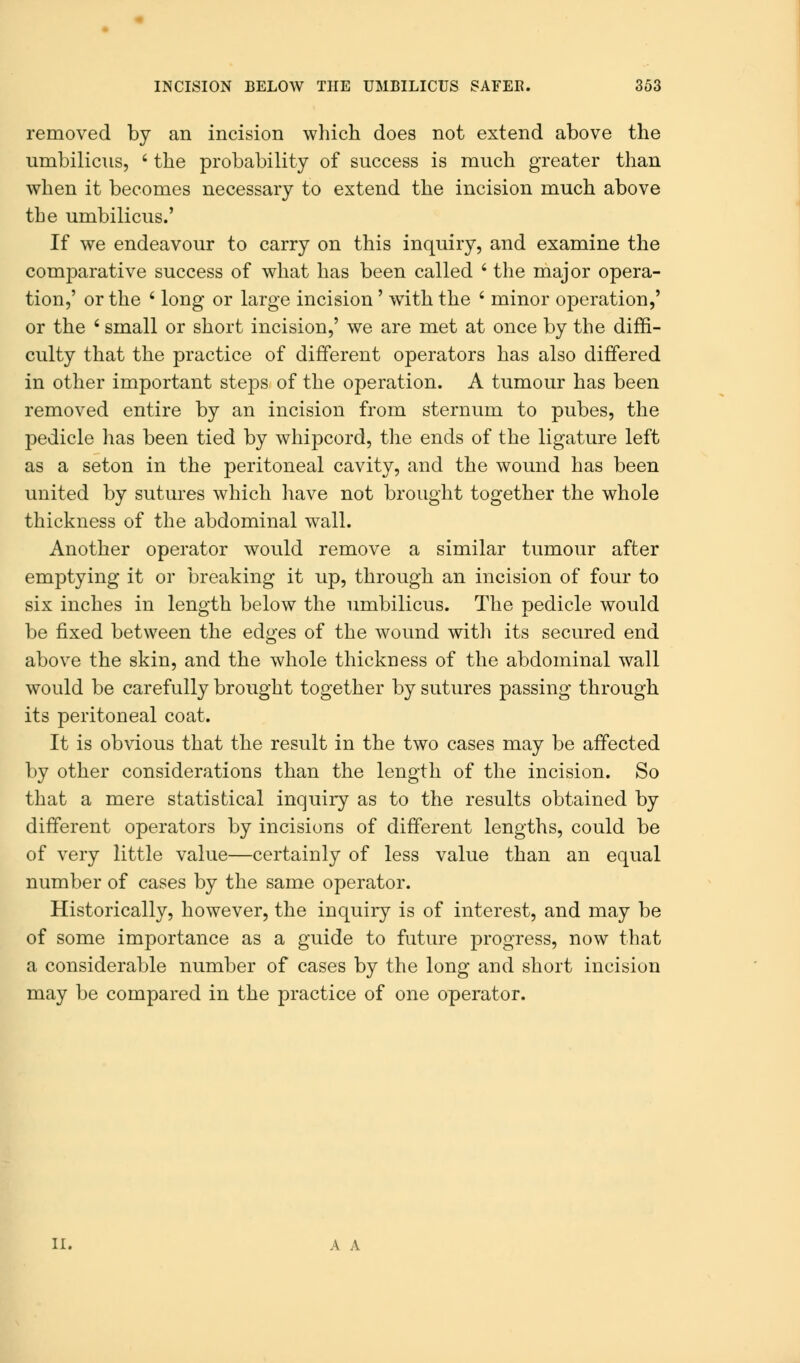 removed by an incision which does not extend above the umbilicus, ' the probability of success is much greater than when it becomes necessary to extend the incision much above the umbilicus.' If we endeavour to carry on this inquiry, and examine the comparative success of what has been called ' the major opera- tion,' or the ' long or large incision' with the ' minor operation,' or the ' small or short incision,' we are met at once by the diffi- culty that the practice of different operators has also differed in other important steps of the operation. A tumour has been removed entire by an incision from sternum to pubes, the pedicle has been tied by whipcord, the ends of the ligature left as a seton in the peritoneal cavity, and the wound has been united by sutures which have not brought together the whole thickness of the abdominal wall. Another operator would remove a similar tumour after emptying it or breaking it up, through an incision of four to six inches in length below the umbilicus. The pedicle would be fixed between the edges of the wound with its secured end above the skin, and the whole thickness of the abdominal wall would be carefully brought together by sutures passing through its peritoneal coat. It is obvious that the result in the two cases may be affected by other considerations than the length of the incision. So that a mere statistical inquiry as to the results obtained by different operators by incisions of different lengths, could be of very little value—certainly of less value than an equal number of cases by the same operator. Historically, however, the inquiry is of interest, and may be of some importance as a guide to future progress, now that a considerable number of cases by the long and short incision may be compared in the practice of one operator. II. A A