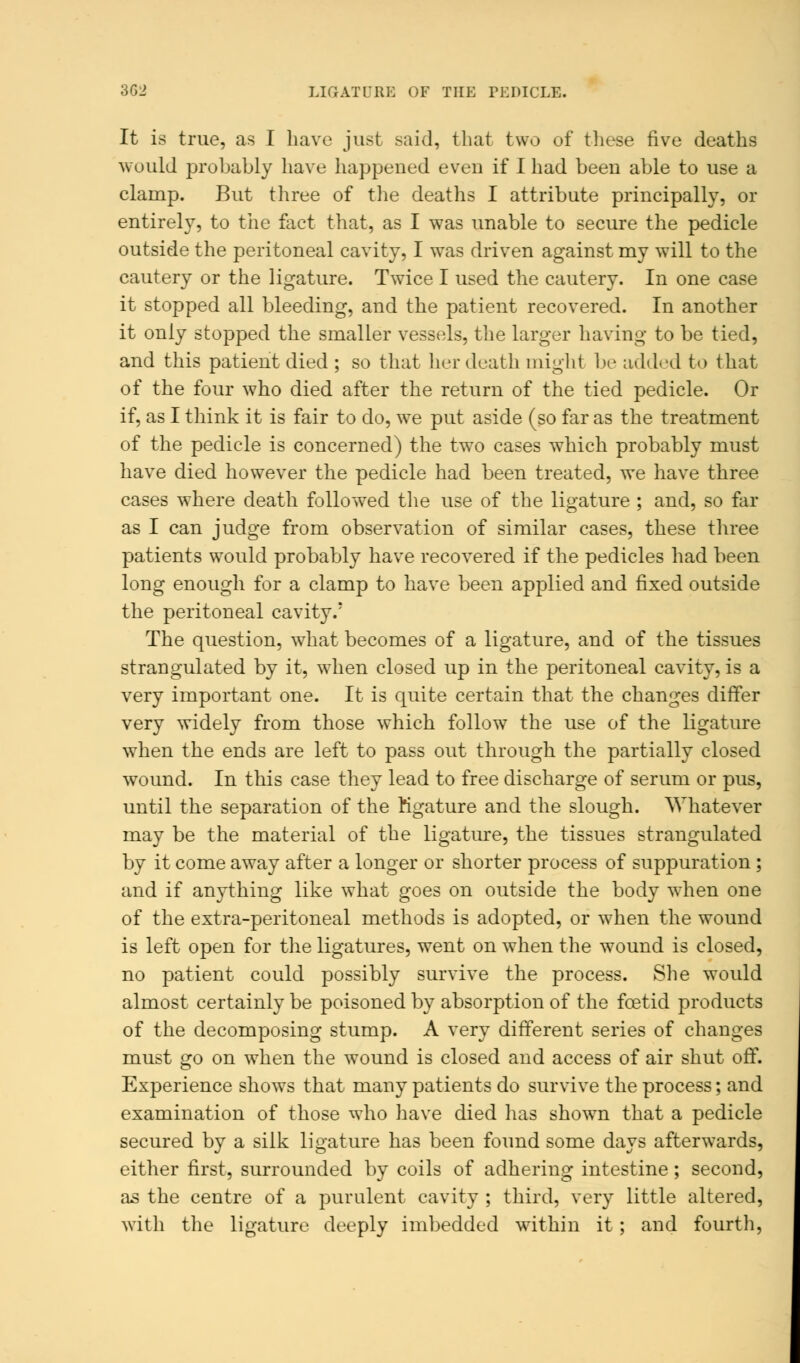 3G2 LIGATURE OF THE PEDICLE. It is true, as I have just said, that two of these five deaths would probably have happened even if I had been able to use a clamp. But three of the deaths I attribute principally, or entirely, to the fact that, as I was unable to secure the pedicle outside the peritoneal cavity, I was driven against my will to the cautery or the ligature. Twice I used the cautery. In one case it stopped all bleeding, and the patient recovered. In another it only stopped the smaller vessels, the larger having to be tied, and this patient died ; so that her death might be added to that of the four who died after the return of the tied pedicle. Or if, as I think it is fair to do, wTe put aside (so far as the treatment of the pedicle is concerned) the two cases which probably must have died however the pedicle had been treated, we have three cases where death followed the use of the ligature ; and, so far as I can judge from observation of similar cases, these three patients would probably have recovered if the pedicles had been long enough for a clamp to have been applied and fixed outside the peritoneal cavity.' The question, what becomes of a ligature, and of the tissues strangulated by it, when closed up in the peritoneal cavity, is a very important one. It is quite certain that the changes differ very widely from those which follow the use of the ligature when the ends are left to pass out through the partially closed wound. In this case they lead to free discharge of serum or pus, until the separation of the Kgature and the slough. Whatever may be the material of the ligature, the tissues strangulated by it come away after a longer or shorter process of suppuration ; and if anything like what goes on outside the body when one of the extra-peritoneal methods is adopted, or when the wound is left open for the ligatures, went on when the wound is closed, no patient could possibly survive the process. She would almost certainly be poisoned by absorption of the foetid products of the decomposing stump. A very different series of changes must go on when the wound is closed and access of air shut off. Experience shows that many patients do survive the process; and examination of those who have died has shown that a pedicle secured by a silk ligature has been found some days afterwards, either first, surrounded by coils of adhering intestine; second, as the centre of a purulent cavity ; third, very little altered, with the ligature deeply imbedded within it ; and fourth,