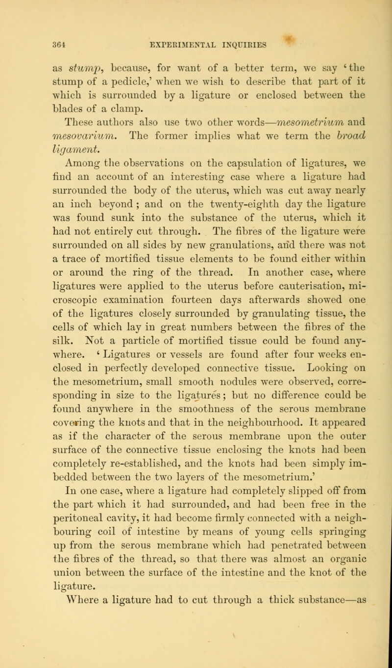 as stump, because, for want of a better term, we say ' the stump of a pedicle,' when we wish to describe that part of it which is surrounded by a ligature or enclosed between the blades of a clamp. These authors also use two other words—mesometrium and mesovarium. The former implies what we term the broad ligament. Among the observations on the capsulation of ligatures, we find an account of an interesting case where a ligature had surrounded the body of the uterus, which was cut away nearly an inch beyond ; and on the twenty-eighth day the ligature was found sunk into the substance of the uterus, which it had not entirely cut through. The fibres of the ligature were surrounded on all sides by new granulations, and there was not a trace of mortified tissue elements to be found either within or around the ring of the thread. In another case, where ligatures were applied to the uterus before cauterisation, mi- croscopic examination fourteen days afterwards showed one of the ligatures closely surrounded by granulating tissue, the cells of which lay in great numbers between the fibres of the silk. Not a particle of mortified tissue could be found any- where. ' Ligatures or vessels are found after four weeks en- closed in perfectly developed connective tissue. Looking on the mesometrium, small smooth nodules were observed, corre- sponding in size to the ligatures; but no difference could be found anywhere in the smoothness of the serous membrane covering the knots and that in the neighbourhood. It appeared as if the character of the serous membrane upon the outer surface of the connective tissue enclosing the knots had been completely re-established, and the knots had been simply im- bedded between the two layers of the mesometrium.' In one case, where a ligature had completely slipped off from the part which it had surrounded, and had been free in the peritoneal cavity, it had become firmly connected with a neigh- bouring coil of intestine by means of young cells springing up from the serous membrane which had penetrated between the fibres of the thread, so that there was almost an organic union between the surface of the intestine and the knot of the ligature. Where a ligature had to cut through a thick substance—as