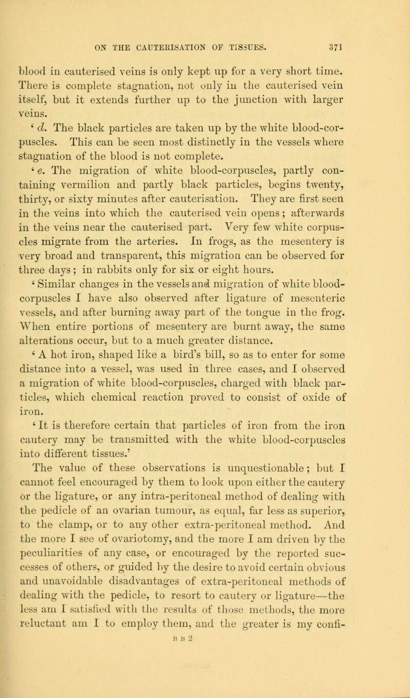 blood in cauterised veins is only kept up for a very short time. There is complete stagnation, not only in the cauterised vein itself, but it extends further up to the junction with larger veins. ' d. The black particles are taken up by the white blood-cor- puscles. This can be seen most distinctly in the vessels where stagnation of the blood is not complete. ' e. The migration of white blood-corpuscles, partly con- taining vermilion and partly black particles, begins twenty, thirty, or sixty minutes after cauterisation. They are first seen in the veins into which the cauterised vein opens; afterwards in the veins near the cauterised part. Very few white corpus- cles migrate from the arteries. In frogs, as the mesentery is very broad and transparent, this migration can be observed for three days; in rabbits only for six or eight hours. 6 Similar changes in the vessels and migration of white blood- corpuscles I have also observed after ligature of mesenteric vessels, and after burning away part of the tongue in the frog. When entire portions of mesentery are burnt away, the same alterations occur, but to a much greater distance. ' A hot iron, shaped like a bird's bill, so as to enter for some distance into a vessel, was used in three cases, and I observed a migration of white blood-corpuscles, charged with black par- ticles, which chemical reaction proved to consist of oxide of iron. 6 It is therefore certain that particles of iron from the iron cautery may be transmitted with the white blood-corpuscles into different tissues.' The value of these observations is unquestionable; but I cannot feel encouraged by them to look upon either the cautery or the ligature, or any intra-peritoneal method of dealing with the pedicle of an ovarian tumour, as equal, far less as superior, to the clamp, or to any other extra-peritoneal method. And the more I see of ovariotomy, and the more I am driven by the peculiarities of any case, or encouraged by the reported suc- cesses of others, or guided by the desire to avoid certain obvious and unavoidable disadvantages of extra-peritoneal methods of dealing with the pedicle, to resort to cautery or ligature—the less am I satisfied with the results of those methods, the more reluctant am I to employ them, and the greater is my conri-