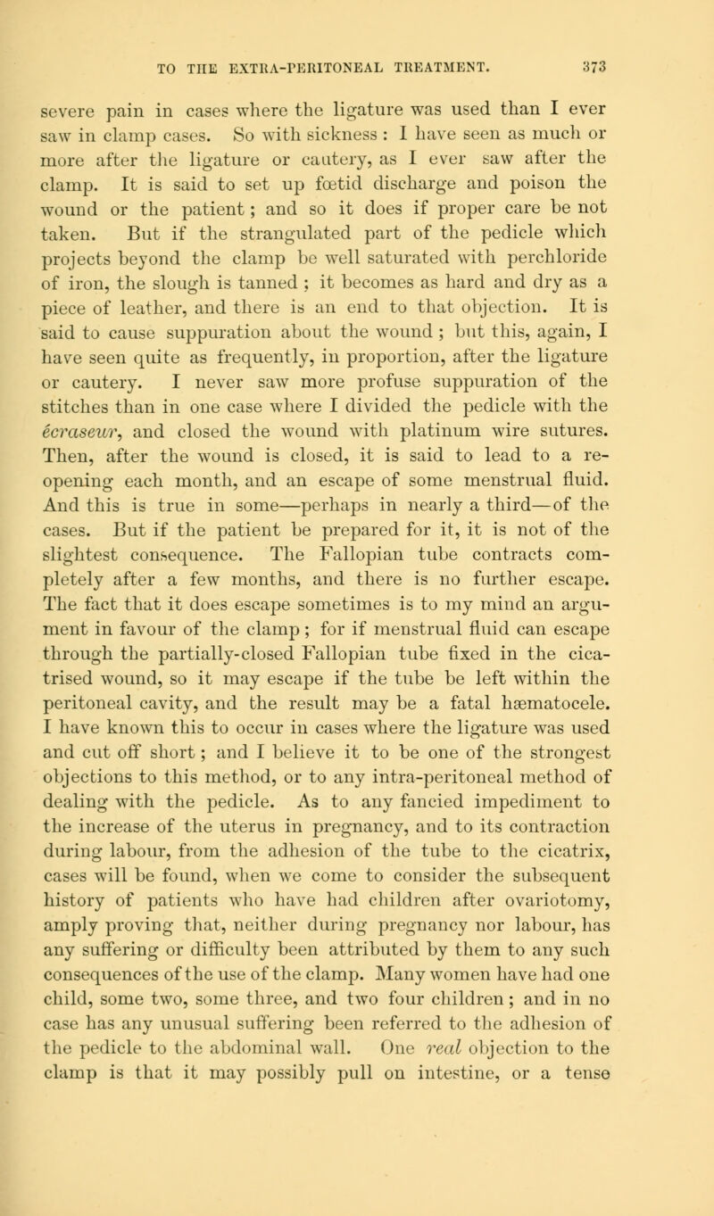 severe pain in cases where the ligature was used than I ever saw in clamp cases. So with sickness : I have seen as much or more after the ligature or cautery, as I ever saw after the clamp. It is said to set up foetid discharge and poison the wound or the patient; and so it does if proper care be not taken. But if the strangulated part of the pedicle which projects beyond the clamp be well saturated with perchloride of iron, the slough is tanned ; it becomes as hard and dry as a piece of leather, and there is an end to that objection. It is said to cause suppuration about the wound ; but this, again, I have seen quite as frequently, in proportion, after the ligature or cautery. I never saw more profuse suppuration of the stitches than in one case where I divided the pedicle with the ecraseur, and closed the wound with platinum wire sutures. Then, after the wound is closed, it is said to lead to a re- opening each month, and an escape of some menstrual fluid. And this is true in some—perhaps in nearly a third—of the cases. But if the patient be prepared for it, it is not of the slightest consequence. The Fallopian tube contracts com- pletely after a few months, and there is no further escape. The fact that it does escape sometimes is to my mind an argu- ment in favour of the clamp; for if menstrual fluid can escape through the partially-closed Fallopian tube fixed in the cica- trised wound, so it may escape if the tube be left within the peritoneal cavity, and the result may be a fatal hematocele. I have known this to occur in cases where the ligature was used and cut off short; and I believe it to be one of the strongest objections to this method, or to any intra-peritoneal method of dealing with the pedicle. As to any fancied impediment to the increase of the uterus in pregnancy, and to its contraction during labour, from the adhesion of the tube to the cicatrix, cases will be found, when we come to consider the subsequent history of patients who have had children after ovariotomy, amply proving that, neither during pregnancy nor labour, has any suffering or difficulty been attributed by them to any such consequences of the use of the clamp. Many women have had one child, some two, some three, and two four children; and in no case has any unusual suffering been referred to the adhesion of the pedicle to the abdominal wall. One real objection to the clamp is that it may possibly pull on intestine, or a tense