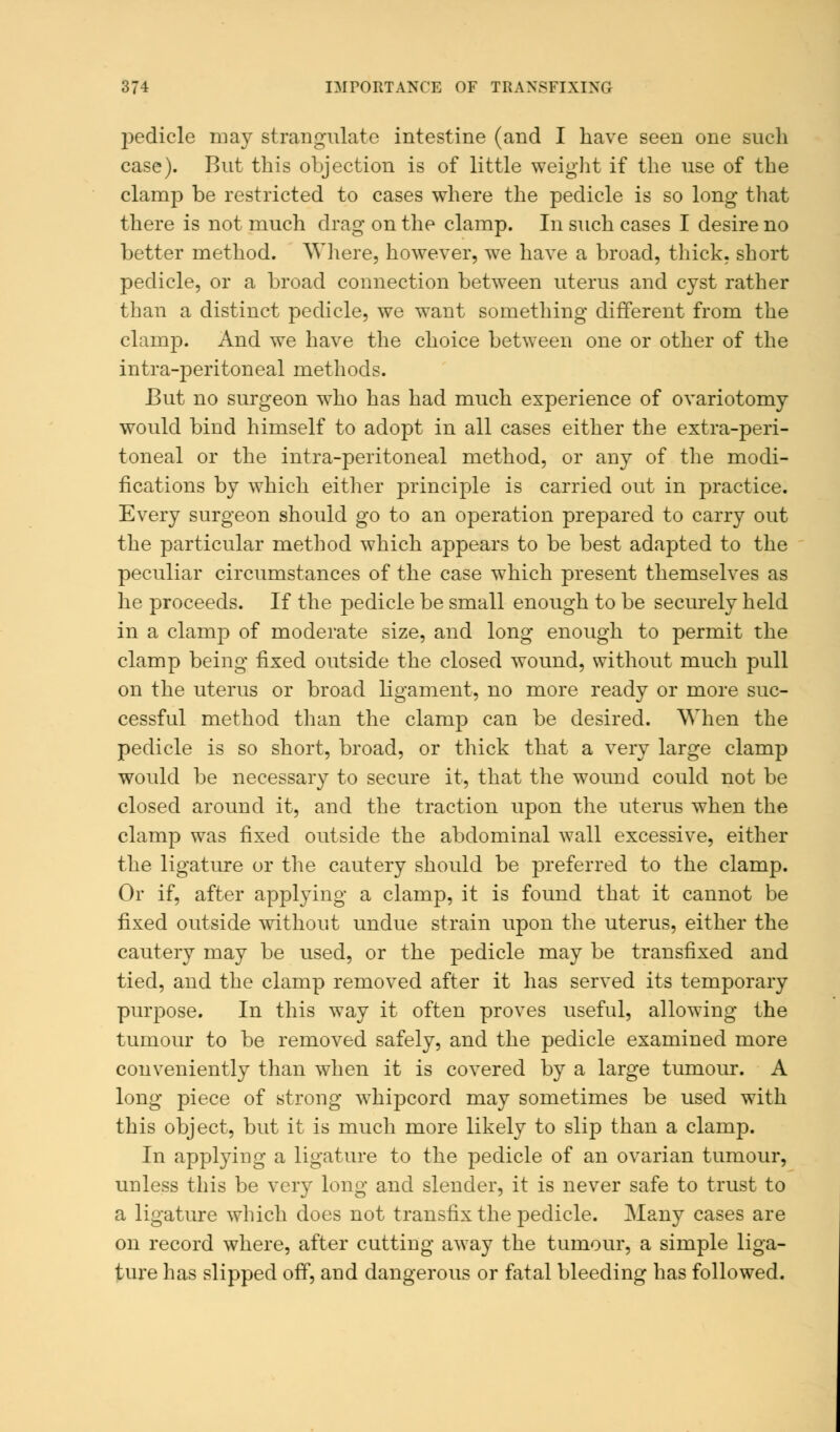 pedicle may strangulate intestine (and I have seen one such case). But this objection is of little weight if the use of the clamp be restricted to cases where the pedicle is so long that there is not much drag on the clamp. In such cases I desire no better method. Where, however, we have a broad, thick, short pedicle, or a broad connection between uterus and cyst rather than a distinct pedicle, we want something different from the clamp. And we have the choice between one or other of the intra-peritoneal methods. But no surgeon who has had much experience of ovariotomy would bind himself to adopt in all cases either the extra-peri- toneal or the intra-peritoneal method, or any of the modi- fications by which either principle is carried out in practice. Every surgeon should go to an operation prepared to carry out the particular method which appears to be best adapted to the peculiar circumstances of the case which present themselves as he proceeds. If the pedicle be small enough to be securely held in a clamp of moderate size, and long enough to permit the clamp being fixed outside the closed wound, without much pull on the uterus or broad ligament, no more ready or more suc- cessful method than the clamp can be desired. When the pedicle is so short, broad, or thick that a very large clamp would be necessary to secure it, that the wound could not be closed around it, and the traction upon the uterus when the clamp was fixed outside the abdominal wall excessive, either the ligature or the cautery should be preferred to the clamp. Or if, after applying a clamp, it is found that it cannot be fixed outside without undue strain upon the uterus, either the cautery may be used, or the pedicle may be transfixed and tied, and the clamp removed after it has served its temporary purpose. In this way it often proves useful, allowing the tumour to be removed safely, and the pedicle examined more conveniently than when it is covered by a large tumour. A long piece of strong whipcord may sometimes be used with this object, but it is much more likely to slip than a clamp. In applying a ligature to the pedicle of an ovarian tumour, unless this be very long and slender, it is never safe to trust to a ligature which does not transfix the pedicle. Many cases are on record where, after cutting away the tumour, a simple liga- ture has slipped off, and dangerous or fatal bleeding has followed.