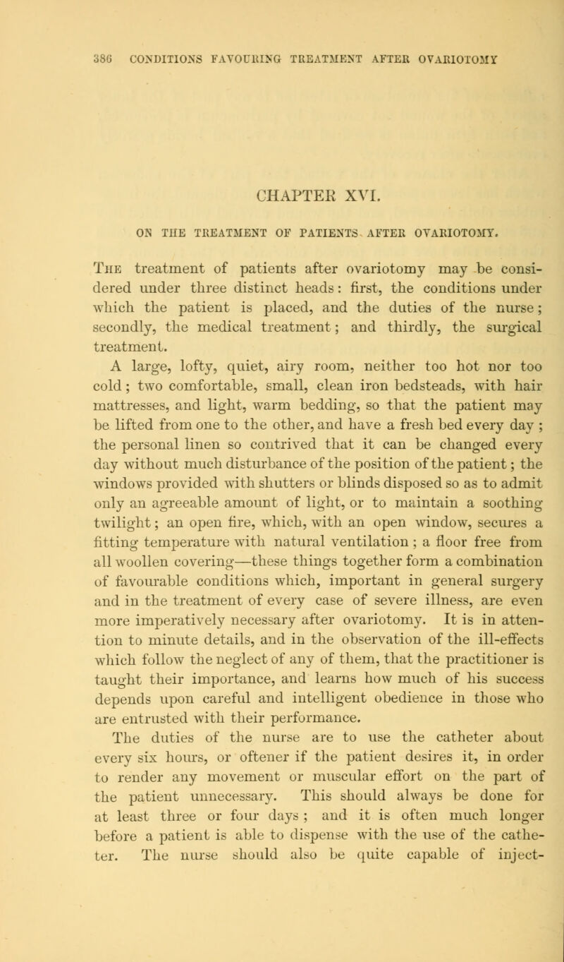 CHAPTEK XVI. ON THE TREATMENT OF PATIENTS AFTER OVARIOTOMY. The treatment of patients after ovariotomy may be consi- dered under three distinct heads: first, the conditions under which the patient is placed, and the duties of the nurse; secondly, the medical treatment; and thirdly, the surgical treatment. A large, lofty, quiet, airy room, neither too hot nor too cold; two comfortable, small, clean iron bedsteads, with hair mattresses, and light, warm bedding, so that the patient may be lifted from one to the other, and have a fresh bed every day ; the personal linen so contrived that it can be changed every day without much disturbance of the position of the patient; the windows provided with shutters or blinds disposed so as to admit only an agreeable amount of light, or to maintain a soothing twilight; an open fire, which, with an open window, secures a fitting temperature with natural ventilation ; a floor free from all woollen covering—these things together form a combination of favourable conditions which, important in general surgery and in the treatment of every case of severe illness, are even more imperatively necessary after ovariotomy. It is in atten- tion to minute details, and in the observation of the ill-effects which follow the neglect of any of them, that the practitioner is taught their importance, and learns how much of his success depends upon careful and intelligent obedience in those who are entrusted with their performance. The duties of the nurse are to use the catheter about every six hours, or oftener if the patient desires it, in order to render any movement or muscular effort on the part of the patient unnecessary. This should always be done for at least three or four days ; and it is often much longer before a patient is able to dispense with the use of the cathe- ter. The nurse should also be quite capable of inject-