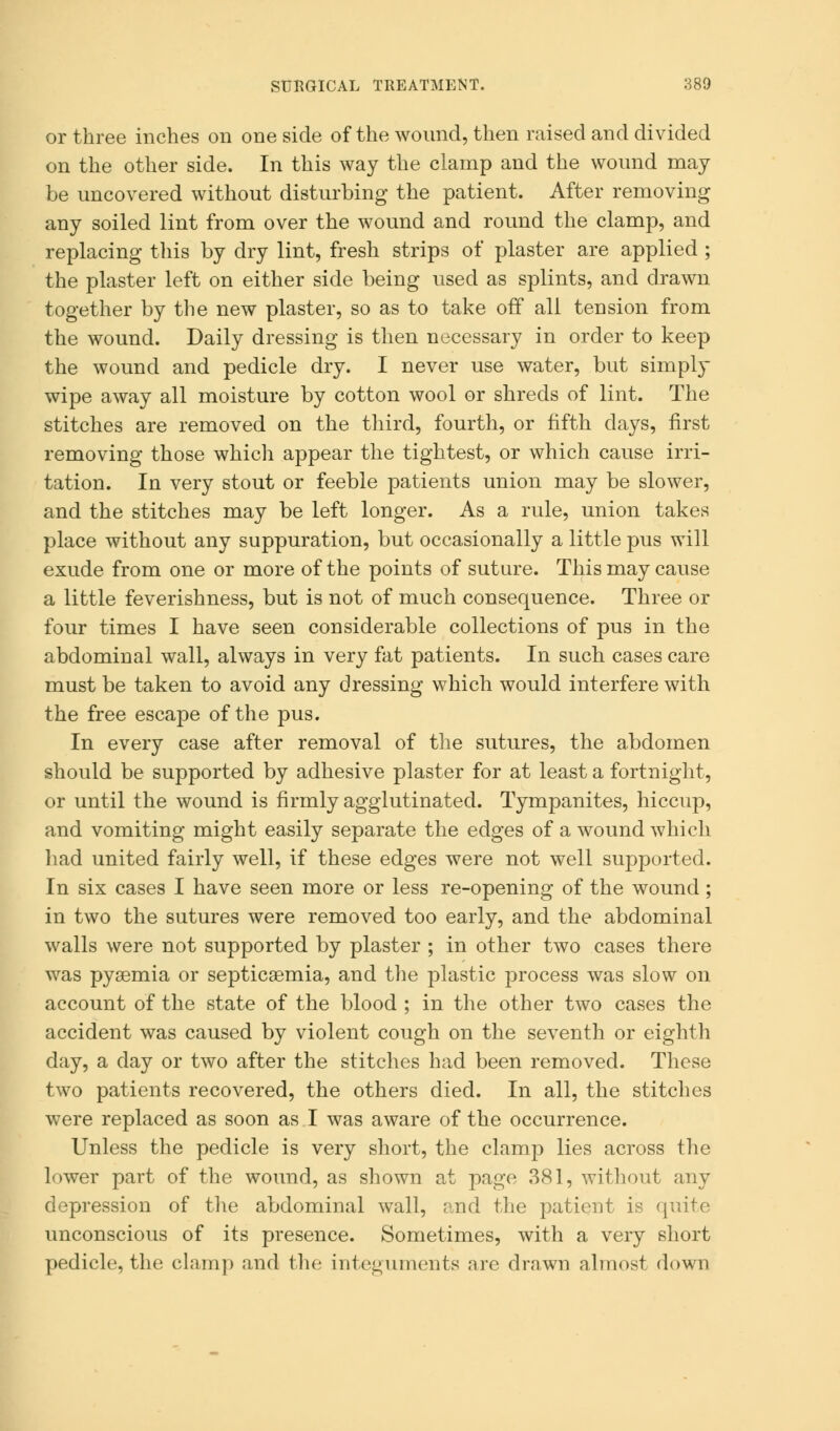or three inches on one side of the wound, then raised and divided on the other side. In this way the clamp and the wound may be uncovered without disturbing the patient. After removing any soiled lint from over the wound and round the clamp, and replacing this by dry lint, fresh strips of plaster are applied ; the plaster left on either side being used as splints, and drawn together by the new plaster, so as to take off all tension from the wound. Daily dressing is then necessary in order to keep the wound and pedicle dry. I never use water, but simple- wipe away all moisture by cotton wool or shreds of lint. The stitches are removed on the third, fourth, or fifth days, first removing those which appear the tightest, or which cause irri- tation. In very stout or feeble patients union may be slower, and the stitches may be left longer. As a rule, union takes place without any suppuration, but occasionally a little pus will exude from one or more of the points of suture. This may cause a little feverishness, but is not of much consequence. Three or four times I have seen considerable collections of pus in the abdominal wall, always in very fat patients. In such cases care must be taken to avoid any dressing which would interfere with the free escape of the pus. In every case after removal of the sutures, the abdomen should be supported by adhesive plaster for at least a fortnight, or until the wound is firmly agglutinated. Tympanites, hiccup, and vomiting might easily separate the edges of a wound which had united fairly well, if these edges were not well supported. In six cases I have seen more or less re-opening of the wound; in two the sutures were removed too early, and the abdominal walls were not supported by plaster ; in other two cases there was pyaemia or septicaemia, and the plastic process was slow on account of the state of the blood ; in the other two cases the accident was caused by violent cough on the seventh or eighth day, a day or two after the stitches had been removed. These two patients recovered, the others died. In all, the stitches were replaced as soon as I was aware of the occurrence. Unless the pedicle is very short, the clamp lies across the lower part of the wound, as shown at page 381, without any depression of the abdominal wall, and the patient is quite unconscious of its presence. Sometimes, with a very short pedicle, the clamp and the integuments are drawn almost down