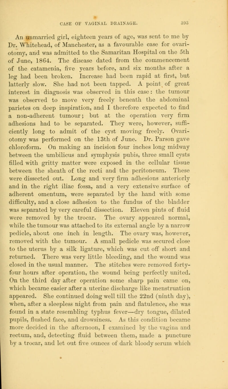 An unmarried girl, eighteen years of age, was sent to me by Dr. Whitehead, of Manchester, as a favourable case for ovari- otomy, and was admitted to the Samaritan Hospital on the 5th of June, 1864. The disease dated from the commencement of the catamenia, five years before, and six months after a leg had been broken. Increase had been rapid at first, but latterly slow. She had not been tapped. A point of great interest in diagnosis was observed in this case: the tumour was observed to move very freely beneath the abdominal parietes on deep inspiration, and I therefore expected to find a non-adherent tumour; but at the operation very firm adhesions had to be separated. They were, however, suffi- ciently long to admit of the cyst moving freely. Ovari- otomy was performed on the 13th of June. Dr. Parson gave chloroform. On making an incision four inches long midway between the umbilicus and symphysis pubis, three small cysts filled with gritty matter were exposed in the cellular tissue between the sheath of the recti and the peritoneum. These were dissected out. Long and very firm adhesions anteriorly and in the right iliac fossa, and a very extensive surface of adherent omentum, were separated by the hand with some difficulty, and a close adhesion to the fundus of the bladder was separated by very careful dissection. Eleven pints of fluid were removed by the trocar. The ovary appeared normal, while the tumour was attached to its external angle by a narrow pedicle, about one inch in length. The ovary was, however, removed with the tumour. A small pedicle was secured close to the uterus by a silk ligature, which was cut off short and returned. There was very little bleeding, and the wound was closed in the usual manner. The stitches were removed forty- four hours after operation, the wound being perfectly united. On the third day after operation some sharp pain came on, which became easier after a uterine discharge like menstruation appeared. She continued doing well till the 22nd (ninth day), when, after a sleepless night from pain and flatulence, she was found in a state resembling typhus fever—dry tongue, dilated pupils, flushed face, and drowsiness. As this condition became more decided in the afternoon, I examined by the vagina and rectum, and, detecting fluid between them, made a puncture by a trocar, and let out five ounces of dark bloody serum which