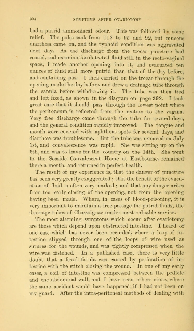 had a putrid ammoniacal odour. This was followed by some relief. The pulse sank from 112 to 95 and 92, but mucous diarrhoea came on, and the typhoid condition was aggravated next day. As the discharge from the trocar puncture had ceased, and examination detected fluid still in the recto-vaginal space, I made another opening into it, and evacuated ten ounces of fluid still more putrid than that of the day before, and containing pus. I then carried on the trocar through the opening made the day before, and drew a drainage tube through the canula before withdrawing it. The tube was then tied and left fixed, as shown in the diagram on page 392. I took great care that it should pass through the lowest point where the peritoneum is reflected from the rectum to the vagina. Very free discharge came through the tube for several days, and the general condition rapidly improved. The tongue and mouth were covered with aphthous spots for several days, and diarrhoea was troublesome. But the tube was removed on July 1st, and convalescence was rapid. She was sitting up on the 6th, and was to leave for the country on the 14th. She went to the Seaside Convalescent Home at Eastbourne, remained there a month, and returned in perfect health. The result of my experience is, that the danger of puncture has been very greatly exaggerated ; that the benefit of the evacu- ation of fluid is often very marked ; and that any danger arises from too early closing of the opening, not from the opening- having been made. Where, in cases of blood-poisoning, it is very important to maintain a free passage for putrid fluids, the drainage tubes of Chassaignac render most valuable service. The most alarming symptoms which occur after ovariotomy are those which depend upon obstructed intestine. I heard of one case which has never been recorded, where a loop of in- testine slipped through one of 'the loops of wire used as sutures for the wounds, and was tightly compressed when the wire was fastened. In a published case, there is very little doubt that a faecal fistula was caused by perforation of in- testine with the stitch closing the wound. In one of my early cases, a coil of intestine was compressed between the pedicle and the abdominal wall, and I have seen others since, where the same accident would have happened if I had not been on ray guard. After the intra-peritoneal methods of dealing with