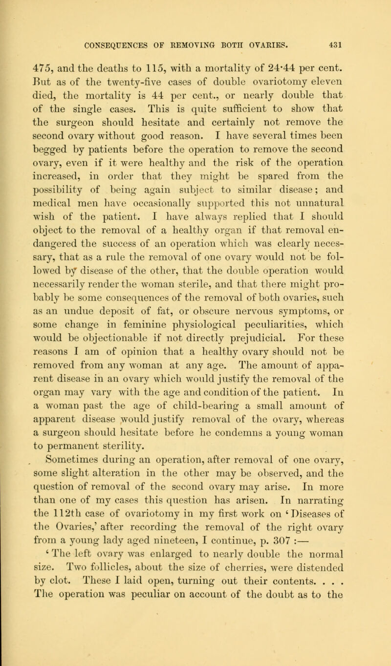 475, and the deaths to 115, with a mortality of 24-44 per cent. Rut as of the twenty-five cases of double ovariotomy eleven died, the mortality is 44 per cent., or nearly double that of the single cases. This is quite sufficient to show that the surgeon should hesitate and certainly not remove the second ovary without good reason. I have several times been begged by patients before the operation to remove the second ovary, even if it were healthy and the risk of the operation increased, in order that they might be spared from the possibility of being again subject to similar disease; and medical men have occasionally supported this not unnatural wish of the patient. I have always replied that I should object to the removal of a healthy organ if that removal en- dangered the success of an operation which was clearly neces- sary, that as a rule the removal of one ovary would not be fol- lowed by disease of the other, that the double operation would necessarily render the woman sterile, and that there might pro- bably be some consequences of the removal of both ovaries, such as an undue deposit of fat, or obscure nervous symptoms, or some change in feminine physiological peculiarities, which would be objectionable if not directly prejudicial. For these reasons I am of opinion that a healthy ovary should not be removed from any woman at any age. The amount of appa- rent disease in an ovary which would justify the removal of the organ may vary with the age and condition of the patient. In a woman past the age of child-bearing a small amount of apparent disease would j ustify removal of the ovary, whereas a surgeon should hesitate before he condemns a young woman to permanent sterility. Sometimes during an operation, after removal of one ovary, some slight alteration in the other may be observed, and the question of removal of the second ovary may arise. In more than one of my cases this question has arisen. In narrating the 112th case of ovariotomy in my first work on 'Diseases of the Ovaries,' after recording the removal of the right ovary from a young lady aged nineteen, I continue, p. 307 :— 6 The left ovary was enlarged to nearly double the normal size. Two follicles, about the size of cherries, were distended by clot. These I laid open, turning out their contents. . . . The operation was peculiar on account of the doubt as to the